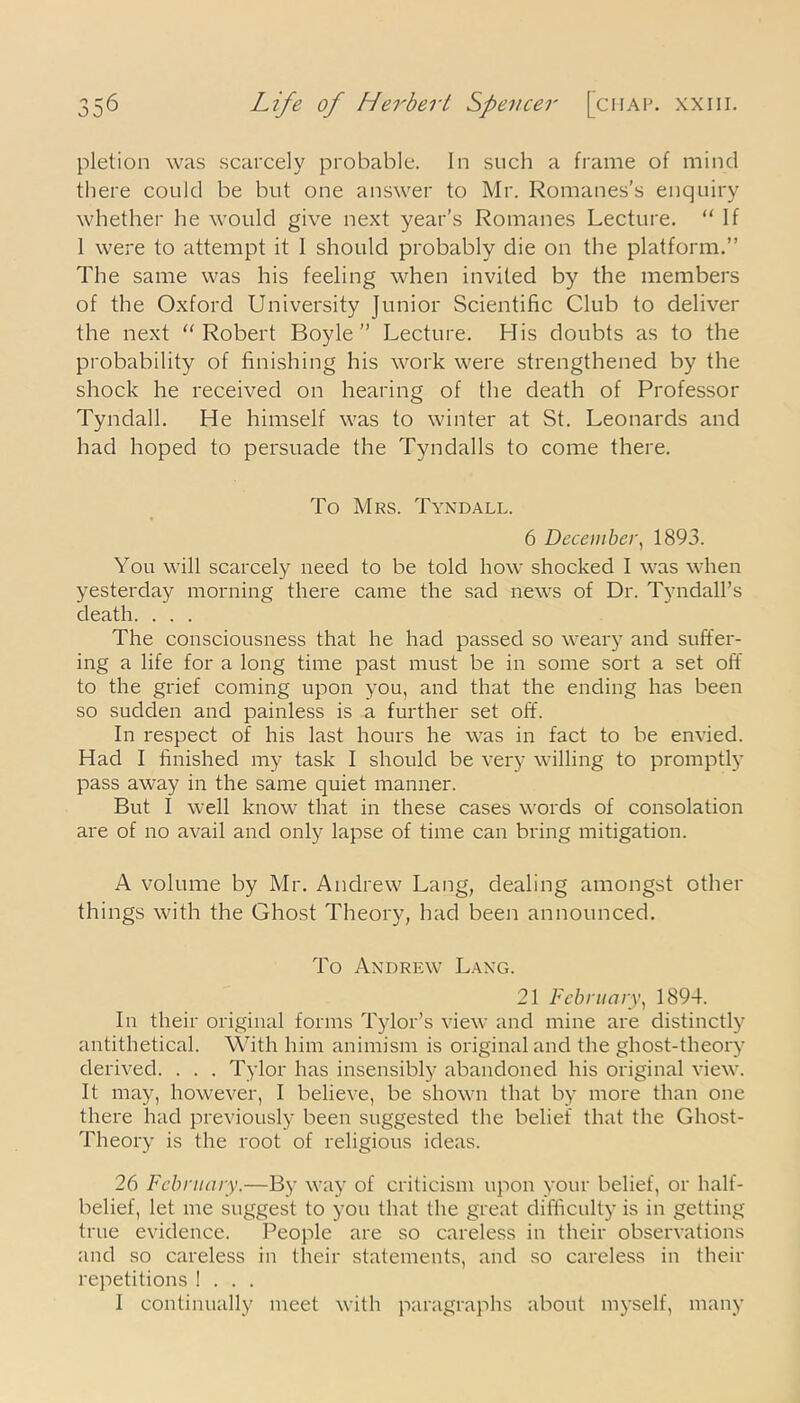 pletion was scarcely probable. In such a frame of mind there could be but one answer to Mr. Romanes's enquiry whether he would give next year’s Romanes Lecture. “ If 1 were to attempt it I should probably die on the platform.” The same was his feeling when invited by the members of the Oxford University Junior Scientific Club to deliver the next Robert Boyle” Lecture. His doubts as to the probability of finishing his work were strengthened by the shock he received on hearing of the death of Professor Tyndall. He himself was to winter at St. Leonards and had hoped to persuade the Tyndalls to come there. To Mrs. Tyndall. 6 December, 1893. You will scarcely need to be told how shocked I was when yesterday morning there came the sad news of Dr. Tyndall’s death. . . . The consciousness that he had passed so weary and suffer- ing a life for a long time past must be in some sort a set off to the grief coming upon you, and that the ending has been so sudden and painless is a further set off. In respect of his last hours he was in fact to be envied. Had I finished my task I should be very willing to promptly pass away in the same quiet manner. But I well know that in these cases words of consolation are of no avail and only lapse of time can bring mitigation. A volume by Mr. Andrew Lang, dealing amongst other things with the Ghost Theory, had been announced. To Andrew Lang. 21 February, 1894. In their original forms Tylor’s view and mine are distinctly antithetical. With him animism is original and the ghost-theory derived. . . . Tylor has insensibly abandoned his original view. It may, however, I believe, be shown that by more than one there had previously been suggested the belief that the Ghost- Theory is the root of religious ideas. 26 February.—By way of criticism upon your belief, or half- belief, let me suggest to you that the great difficulty is in getting true evidence. People are so careless in their observations and so careless in their statements, and so careless in their repetitions ! . . . 1 continually meet with paragraphs about myself, many