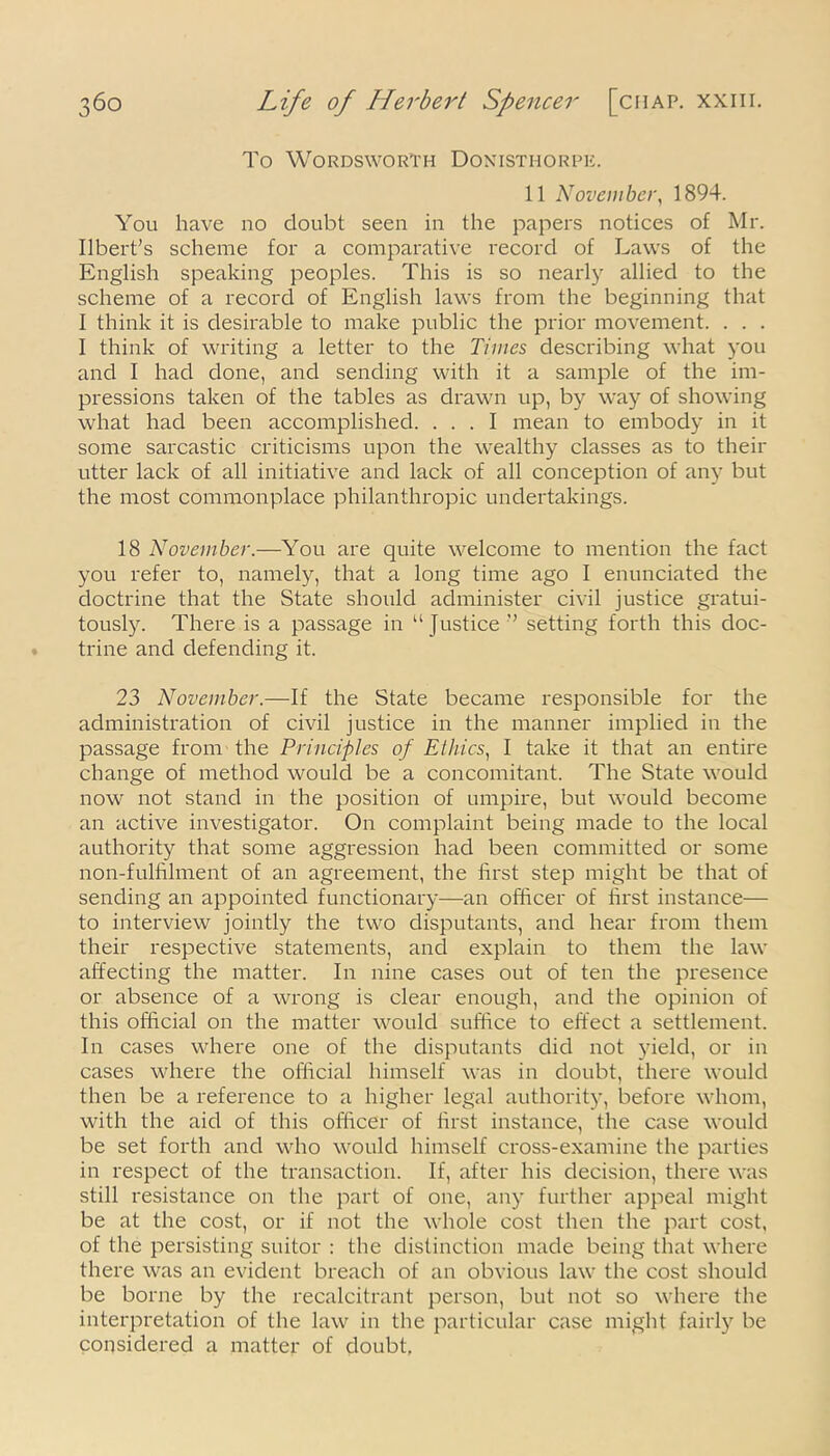 To Wordsworth Donisthorpe. 11 November, 1894. You have no doubt seen in the papers notices of Mr. Ubert’s scheme for a comparative record of Laws of the English speaking peoples. This is so nearly allied to the scheme of a record of English laws from the beginning that I think it is desirable to make public the prior movement. . . . I think of writing a letter to the Times describing what you and I had done, and sending with it a sample of the im- pressions taken of the tables as drawn up, by way of showing what had been accomplished. ... I mean to embody in it some sarcastic criticisms upon the wealthy classes as to their utter lack of all initiative and lack of all conception of any but the most commonplace philanthropic undertakings. 18 November.—You are quite welcome to mention the fact you refer to, namely, that a long time ago I enunciated the doctrine that the State should administer civil justice gratui- tously. There is a passage in “ Justice ’’ setting forth this doc- trine and defending it. 23 November.—If the State became responsible for the administration of civil justice in the manner implied in the passage from the Principles of Ethics, I take it that an entire change of method would be a concomitant. The State would now not stand in the position of umpire, but would become an active investigator. On complaint being made to the local authority that some aggression had been committed or some non-fulfilment of an agreement, the first step might be that of sending an appointed functionary—an officer of first instance— to interview jointly the two disputants, and hear from them their respective statements, and explain to them the law affecting the matter. In nine cases out of ten the presence or absence of a wrong is clear enough, and the opinion of this official on the matter would suffice to effect a settlement. In cases where one of the disputants did not yield, or in cases where the official himself was in doubt, there would then be a reference to a higher legal authority, before whom, with the aid of this officer of first instance, the case would be set forth and who would himself cross-examine the parties in respect of the transaction. If, after his decision, there was still resistance on the part of one, any further appeal might be at the cost, or if not the whole cost then the part cost, of the persisting suitor : the distinction made being that where there was an evident breach of an obvious law the cost should be borne by the recalcitrant person, but not so where the interpretation of the law in the particular case might fairly be considered a matter of doubt,