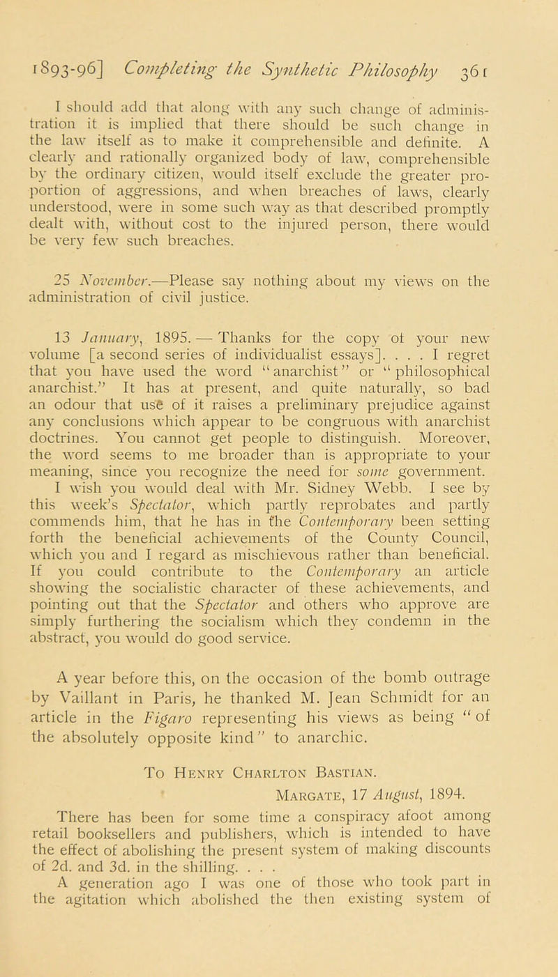 I should add that along with any such change of adminis- tration it is implied that there should be such change in the law itself as to make it comprehensible and definite. A clearly and rationally organized body of law, comprehensible by the ordinary citizen, would itself exclude the greater pro- portion of aggressions, and when breaches of laws, clearly understood, were in some such way as that described promptly dealt with, without cost to the injured person, there would be very few such breaches. 25 November.—Please say nothing about my views on the administration of civil justice. 13 January, 1895. — Thanks for the copy ot your new volume [a second series of individualist essays]. ... I regret that you have used the word “ anarchist ” or 11 philosophical anarchist.” It has at present, and quite naturally, so bad an odour that use of it raises a preliminary prejudice against any conclusions which appear to be congruous with anarchist doctrines. You cannot get people to distinguish. Moreover, the word seems to me broader than is appropriate to your meaning, since you recognize the need for some government. I wish you would deal with Mr. Sidney Webb. I see by this week’s Spcctalor, which partly reprobates and partly commends him, that he has in the Contemporary been setting forth the beneficial achievements of the County Council, which you and I regard as mischievous rather than beneficial. If you could contribute to the Contemporary an article showing the socialistic character of these achievements, and pointing out that the Spectator and others who approve are simply furthering the socialism which they condemn in the abstract, you would do good service. A year before this, on the occasion of the bomb outrage by Vaillant in Paris, he thanked M. Jean Schmidt for an article in the Figaro representing his views as being “ of the absolutely opposite kind ” to anarchic. To Henry Charlton Bastian. Margate, 17 August, 1894. There has been for some time a conspiracy afoot among retail booksellers and publishers, which is intended to have the effect of abolishing the present system of making discounts of 2d. and 3d. in the shilling. . . . A generation ago I was one of those who took part in the agitation which abolished the then existing system of