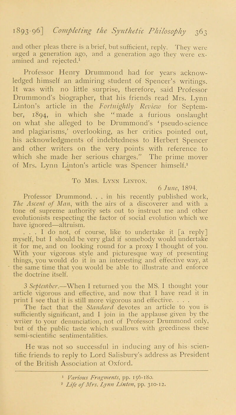 and other pleas there is a brief, but sufficient, reply. They were urged a generation ago, and a generation ago they were ex- amined and rejected.1 Professor Henry Drummond had for years acknow- ledged himself an admiring student of Spencer’s writings. It was with no little surprise, therefore, said Professor Drummond’s biographer, that his friends read Mrs. Lynn Linton’s article in the Fortnightly Review for Septem- ber, 1894, in which she ‘'made a furious onslaught on what she alleged to be Drummond’s ‘pseudo-science and plagiarisms,’ overlooking, as her critics pointed out, his acknowledgments of indebtedness to Herbert Spencer and other writers on the very points with reference to which she made her serious charges.” The prime mover of Mrs. Lynn Linton’s article was Spencer himself.2 To Mrs. Lynn Linton. 6 June, 1894. Professor Drummond. . . in his recently published work, The Ascent of Man, with the airs of a discoverer and with a tone of supreme authority sets out to instruct me and other evolutionists respecting the factor of social evolution which we have ignored—altruism. ... I do not, of course, like to undertake it [a reply] myself, but I should be very glad if somebody would undertake it for me, and on looking round for a proxy I thought of you. With your vigorous style and picturesque way of presenting things, you would do it in an interesting and effective way, at the same time that you would be able to illustrate and enforce the doctrine itself. 3 Septenibcr.—When I returned you the MS. I thought your article vigorous and effective, and now that I have read it in print I see that it is still more vigorous and effective. . . . The fact that the Standard devotes an article to you is sufficiently significant, and I join in the applause given by the writer to your denunciation, not of Professor Drummond only, but of the public taste which swallows with greediness these semi-scientihc sentimentalities. He was not so successful in inducing any of his scien- tific friends to reply to Lord Salisbury’s address as President of the British Association at Oxford. 1 Various Fragments, pp. 156-180. 2 Life of Mrs. Lynn Linton, pp. 310-12.