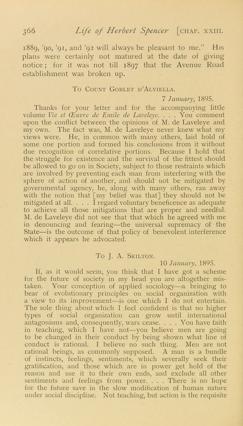 1889, ’90, '91, and '92 will always be pleasant to me.” His plans were certainly not matured at the date of giving notice; for it was not till 1897 that the Avenue Road establishment was broken up. To Count Goblet d’Alviella. 7 January, 1895. Thanks for your letter and for the accompanying little volume Vie et Qiiivre de Emile de Laveleye. . . . You comment upon the conflict between the opinions of M. de Laveleye and my own. The fact was, M. de Laveleye never knew what my views were. He, in common with many others, laid hold of some one portion and formed his conclusions from it without due recognition of correlative portions. Because I hold that the struggle for existence and the survival of the fittest should be allowed to go on in Society, subject to those restraints which are involved by preventing each man from interfering with the sphere of action of another, and should not be mitigated by governmental agency, he, along with many others, ran away with the notion that [my belief was that] they should not be mitigated at all. ... I regard voluntary beneficence as adequate to achieve all those mitigations that are proper and needful. M. de Laveleye did not see that that which he agreed with me in denouncing and fearing—the universal supremacy of the State—is the outcome of that policy of benevolent interference which it appears he advocated. To J. A. Skilton. 10 January, 1895. If, as it would seem, you think that I have got a scheme for the future of society in my head you are altogether mis- taken. Your conception of applied sociology—a bringing to bear of evolutionary principles on social organization with a view to its improvement—is one which I do not entertain. The sole thing about which I feel confident is that no higher types of social organization can grow until international antagonisms and, consequently, wars cease. . . . You have faith in teaching, which I have not—you believe men are going to be changed in their conduct by being shown what line of conduct is rational. I believe no such thing. Men are not rational beings, as commonly supposed. A man is a bundle of instincts, feelings, sentiments, which severally seek their gratification, and those which are in power get hold of the reason and use it to their own ends, and exclude all other sentiments and feelings from power. . . . There is no hope for the future save in the slow modification of human nature under social discipline. Not teaching, but action is the requisite