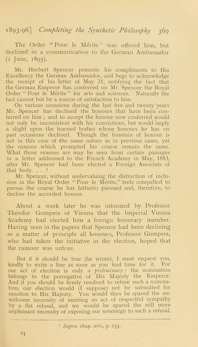 The Order “ Pour le Merite was offered him, but declined in a communication to the German Ambassador (1 June, 1895). Mr. Herbert Spencer presents his compliments to His Excellency the German Ambassador, and begs to acknowledge the receipt of his letter of May 31, notifying the fact that the German Emperor has conferred on Mr. Spencer the Royal Order “ Pour le Merite” for arts and sciences. Naturally the fact cannot but be a source of satisfaction to him. On various occasions during the last five and twenty years Mr. Spencer has declined the honours that have been con- ferred on him ; and to accept the honour now conferred would not only be inconsistent with his convictions, but would imply a slight upon the learned bodies whose honours he has on past occasions declined. Though the fountain of honour is not in this case of the same nature as in previous cases, yet the reasons which prompted his course remain the same. What those reasons are may be seen from certain passages in a letter addressed to the French Academy in May, 1883, after Mr. Spencer had been elected a Foreign Associate of that body. . . } Mr. Spencer, without undervaluing the distinction of inclu- sion in the Royal Order “ Pour le Merite,” feels compelled to pursue the course he has hitherto pursued and, therefore, to decline the accorded honour. About a week later he was informed by Professor Theodor Gomperz of Vienna that the Imperial Vienna Academy had elected him a foreign honorary member. Having seen in the papers that Spencer had been declining as a matter of principle all honours, Professor Gomperz, who had taken the initiative in the election, hoped that the rumour was untrue. But if it should be true (he wrote), I must request you, kindly to write a line as soon as you find time for it. For our act of election is only a preliminary; the nomination belongs to the prerogative of His Majesty the Emperor. And if you should be firmly resolved to refuse such a nomina- tion, our election would (I suppose) not be submitted for sanction to His Majesty. You would then be spared the un- welcome necessity of meeting an act of respectful sympathy by a flat refusal, and we would be spared the still more unpleasant necessity of exposing our sovereign to such a refusal. 24