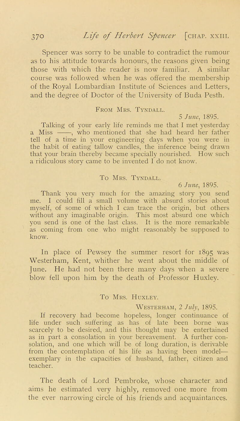 Spencer was sorry to be unable to contradict the rumour as to his attitude towards honours, the reasons given being those with which the reader is now familiar. A similar course was followed when he was offered the membership of the Royal Lombardian Institute of Sciences and Letters, and the degree of Doctor of the University of Buda Pesth. From Mrs. Tyndall. 5 June, 1895. Talking of your early life reminds me that I met yesterday a Miss , who mentioned that she had heard her father tell of a time in your engineering days when you were in the habit of eating tallow candles, the inference being drawn that your brain thereby became specially nourished. How such a ridiculous story came to be invented I do not know. To Mrs. Tyndall. 6 June, 1895. Thank you very much for the amazing story you send me. I could fill a small volume with absurd stories about myself, of some of which I can trace the origin, but others without any imaginable origin. This most absurd one which you send is one of the last class. It is the more remarkable as coming from one who might reasonably be supposed to know. In place of Pewsey the summer resort for 1895 was Westerham, Kent, whither he went about the middle of June. He had not been there many days when a severe blow fell upon him by the death of Professor Huxley. To Mrs. Huxley. Westerham, 2 July, 1895. If recovery had become hopeless, longer continuance of life under such suffering as has of late been borne was scarcely to be desired, and this thought may be entertained as in part a consolation in your bereavement. A further con- solation, and one which will be of long duration, is derivable from the contemplation of his life as having been model— exemplary in the capacities of husband, father, citizen and teacher. The death of Lord Pembroke, whose character and aims he estimated very highly, removed one more from the ever narrowing circle of his friends and acquaintances.