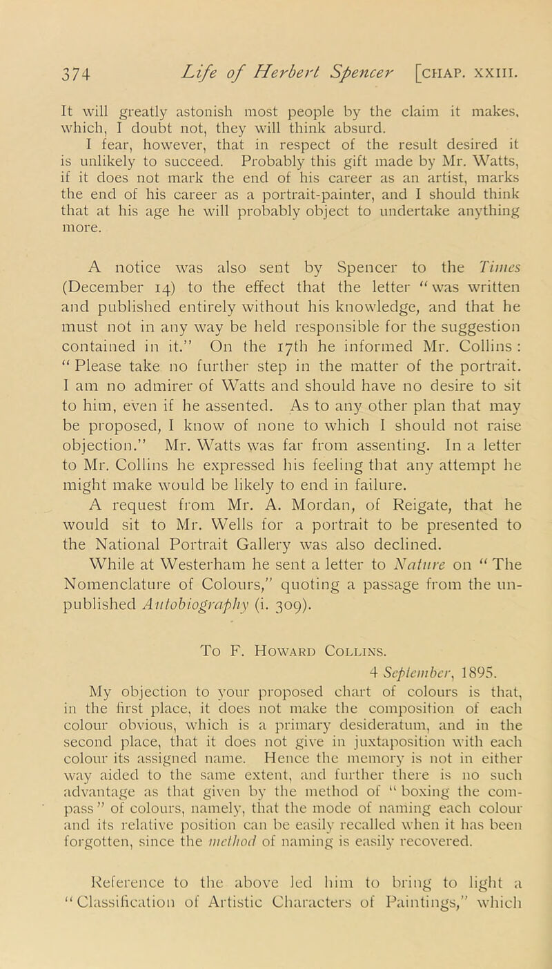 It will greatly astonish most people by the claim it makes, which, I doubt not, they will think absurd. I fear, however, that in respect of the result desired it is unlikely to succeed. Probably this gift made by Mr. Watts, if it does not mark the end of his career as an artist, marks the end of his career as a portrait-painter, and I should think that at his age he will probably object to undertake anything more. A notice was also sent by Spencer to the Times (December 14) to the effect that the letter “ was written and published entirely without his knowledge, and that he must not in any way be held responsible for the suggestion contained in it.” On the 17th he informed Mr. Collins : “Please take no further step in the matter of the portrait. I am no admirer of Watts and should have no desire to sit to him, even if he assented. As to any other plan that may be proposed, I know of none to which I should not raise objection.” Mr. Watts was far from assenting. In a letter to Mr. Collins he expressed his feeling that any attempt he might make would be likely to end in failure. A request from Mr. A. Mordan, of Reigate, that he would sit to Mr. Wells for a portrait to be presented to the National Portrait Gallery was also declined. While at Westerham he sent a letter to Nature on “ The Nomenclature of Colours,” quoting a passage from the un- published Autobiography (i. 309). To F. Howard Collins. 4 September, 1895. My objection to your proposed chart of colours is that, in the first place, it does not make the composition of each colour obvious, which is a primary desideratum, and in the second place, that it does not give in juxtaposition with each colour its assigned name. Hence the memory is not in either way aided to the same extent, and further there is no such advantage as that given by the method of “ boxing the com- pass ” of colours, namely, that the mode of naming each colour and its relative position can be easily recalled when it has been forgotten, since the method of naming is easily recovered. Reference to the above led him to bring to light a “Classification of Artistic Characters of Paintings,” which