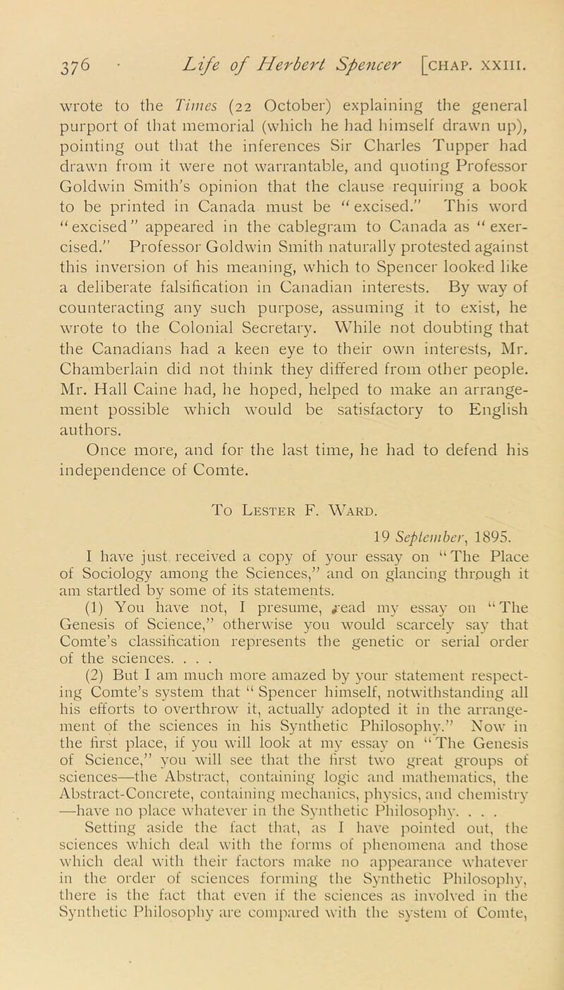 wrote to the Times (22 October) explaining the general purport of that memorial (which he had himself drawn up), pointing out that the inferences Sir Charles Tupper had drawn from it were not warrantable, and quoting Professor Goldwin Smith’s opinion that the clause requiring a book to be printed in Canada must be “ excised.” This word '‘excised” appeared in the cablegram to Canada as “exer- cised.” Professor Goldwin Smith naturally protested against this inversion of his meaning, which to Spencer looked like a deliberate falsification in Canadian interests. By way of counteracting any such purpose, assuming it to exist, he wrote to the Colonial Secretary. While not doubting that the Canadians had a keen eye to their own interests, Mr. Chamberlain did not think they differed from other people. Mr. Hall Caine had, he hoped, helped to make an arrange- ment possible which would be satisfactory to English authors. Once more, and for the last time, he had to defend his independence of Comte. To Lester F. Ward. 19 September, 1895. I have just received a copy of your essay on u The Place of Sociology among the Sciences,” and on glancing through it am startled by some of its statements. (1) You have not, I presume, *ead my essay 011 “The Genesis of Science,” otherwise you would scarcely say that Comte’s classification represents the genetic or serial order of the sciences. . . . (2) But I am much more amazed by your statement respect- ing Comte’s system that “ Spencer himself, notwithstanding all his efforts to overthrow it, actually adopted it in the arrange- ment of the sciences in his Synthetic Philosophy.” Now in the first place, if you will look at my essay on “ The Genesis of Science,” you will see that the first two great groups of sciences—the Abstract, containing logic and mathematics, the Abstract-Concrete, containing mechanics, physics, and chemistry —have no place whatever in the Synthetic Philosophy. . . . Setting aside the fact that, as I have pointed out, the sciences which deal with the forms of phenomena and those which deal with their factors make no appearance whatever in the order of sciences forming the Synthetic Philosophy, there is the fact that even if the sciences as involved in the Synthetic Philosophy are compared with the system of Comte,