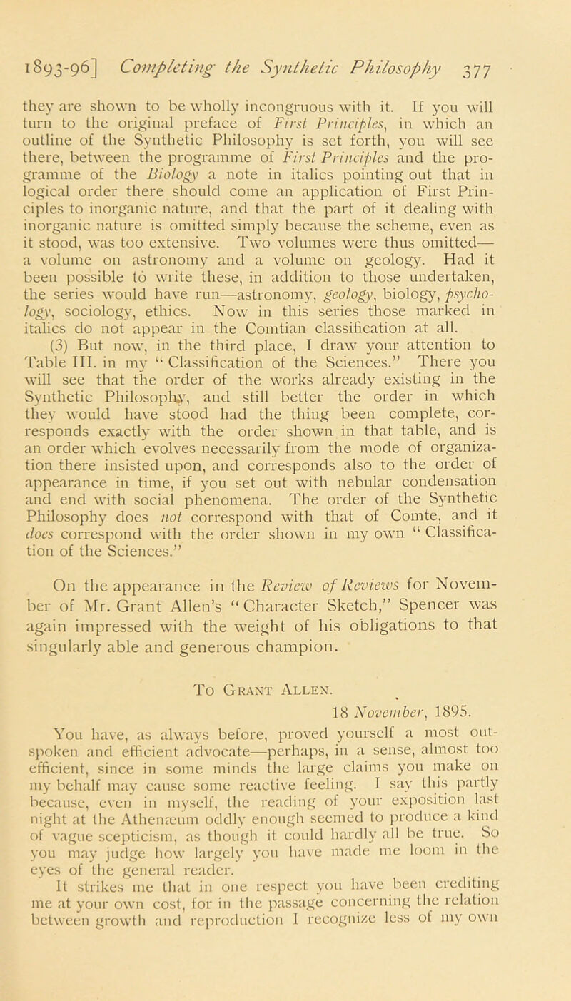 they are shown to be wholly incongruous with it. If you will turn to the original preface of First Principles, in which an outline of the Synthetic Philosophy is set forth, you will see there, between the programme of First Principles and the pro- gramme of the Biology a note in italics pointing out that in logical order there should come an application of First Prin- ciples to inorganic nature, and that the part of it dealing with inorganic nature is omitted simply because the scheme, even as it stood, was too extensive. Two volumes were thus omitted— a volume on astronomy and a volume on geology. Had it been possible to write these, in addition to those undertaken, the series would have run—astronomy, geology, biology, psycho- logy', sociology, ethics. Now in this series those marked in italics do not appear in the Comtian classification at all. (3) But now, in the third place, I draw your attention to Table III. in my “ Classification of the Sciences.” There you will see that the order of the works already existing in the Synthetic Philosophy, and still better the order in which they would have stood had the thing been complete, cor- responds exactly with the order shown in that table, and is an order which evolves necessarily from the mode of organiza- tion there insisted upon, and corresponds also to the order of appearance in time, if you set out with nebular condensation and end with social phenomena. The order of the Synthetic Philosophy does not correspond with that of Comte, and it does correspond with the order shown in my own “ Classifica- tion of the Sciences.” On the appearance in the Review of Reviews for Novem- ber of Mr. Grant Allen’s “Character Sketch,” Spencer was again impressed with the weight of his obligations to that singularly able and generous champion. To Grant Allen. 18 November, 1895. You have, as always before, proved yourself a most out- spoken and efficient advocate—perhaps, in a sense, almost too efficient, since in some minds the large claims you make on my behalf may cause some reactive feeling. I say this partly because, even in myself, the reading ot your exposition last night at the Athenaeum oddly enough seemed to produce a kind of vague scepticism, as though it could hardly all be true. So you may judge how largely you have made me loom in the eyes of the general reader. It strikes me that in one respect you have been crediting me at your own cost, for in the passage concerning the relation between growth and reproduction I recognize less of my own