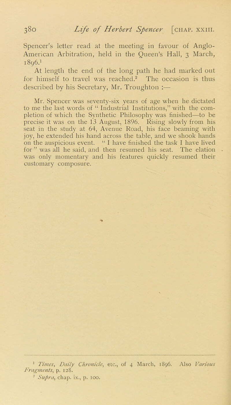 Spencer's letter read at the meeting in favour of Anglo- American Arbitration, held in the Queen’s Hall, 3 March, 1896.1 At length the end of the long path he had marked out for himself to travel was reached.2 3 The occasion is thus described by his Secretary, Mr. Troughton :— Mr. Spencer was seventy-six years of age when he dictated to me the last words of “ Industrial Institutions,” with the com- pletion of which the Synthetic Philosophy was finished—to be precise it was on the 13 August, 1896. Rising slowly from his seat in the study at 64, Avenue Road, his face beaming with joy, he extended his hand across the table, and we shook hands on the auspicious event. u I have finished the task I have lived for ” was all he said, and then resumed his seat. The elation was only momentary and his features quickly resumed their customary composure. 1 Times, Daily Chronicle, etc., of 4 March, 1896. Also Various Fragments, p. 128. 3 Supra, chap, ix., p. 100.