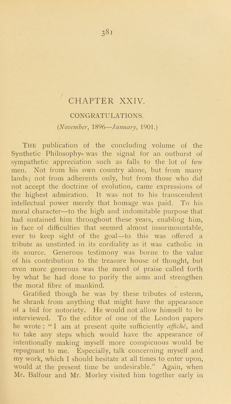 CONGRATULATIONS. (November, 1896—January, 1901.) The publication of the concluding volume of the Synthetic Philosophy- was the signal for an outburst of sympathetic appreciation such as falls to the lot of few men. Not from his own country alone, but from many lands; not from adherents only, but from those who did not accept the doctrine of evolution, came expressions of the highest admiration. It was not to his transcendent intellectual power merely that homage was paid. To his moral character—to the high and indomitable purpose that had sustained him throughout these years, enabling him, in face of difficulties that seemed almost insurmountable, ever to keep sight of the goal—to this was offered a tribute as unstinted in its cordiality as it was catholic in its source. Generous testimony was borne to the value of his contribution to the treasure house of thought, but even more generous was the meed of praise called forth by what he had done to purify the aims and strengthen the moral fibre of mankind. Gratified though he was by these tributes of esteem, he shrank from anything that might have the appearance of a bid for notoriety. He would not allow himself to be interviewed. To the editor of one of the London papers he wrote : “ I am at present quite sufficiently affiche, and to take any steps which would have the appearance of intentionally making myself more conspicuous would be repugnant to me. Especially, talk concerning myself and my work, which I should hesitate at all times to enter upon, would at the present time be undesirable.” Again, when Mr. Balfour and Mr. Morley visited him together early in