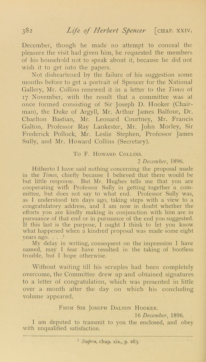 December, though he made no attempt to conceal the pleasure the visit had given him, he requested the members of his household not to speak about it, because he did not wish it to get into the papers. Not disheartened by the failure of his suggestion some months before to get a portrait of Spencer for the National Gallery, Mr. Collins renewed it in a letter to the Times of 17 November, with the result that a committee was at once formed consisting of Sir Joseph D. Hooker (Chair- man), the Duke of Argyll, Mr. Arthur James Balfour, Dr. Charlton Bastian, Mr. Leonard Courtney, Mr. Francis Galton, Professor Ray Lankester, Mr. John Morley, Sir Frederick Pollock, Mr. Leslie Stephen, Professor James Sully, and Mr. Howard Collins (Secretary). To F. Howard Collins. 2 December, 1896. Hitherto I have said nothing concerning the proposal made in the Times, chiefly because I believed that there would be but little response. But Mr. Hughes tells me that you are cooperating with Professor Sully in getting together a com- mittee, but does not say to what end. Professor Sully was, as I understood ten days ago, taking steps with a view to a congratulatory address, and I am now in doubt whether the efforts you are kindly making in conjunction with him are in pursuance of that end or in pursuance of the end you suggested. If this last is the purpose, I ought I think to let you know what happened when a kindred proposal was made some eight years ago. . . } My delay in writing, consequent on the impression I have named, may I fear have resulted in the taking of bootless trouble, but I hope otherwise. Without waiting till his scruples had been completely overcome, the Committee drew up and obtained signatures to a letter of congratulation, which was presented in little over a month after the day on which his concluding volume appeared. From Sir Joseph Dalton Hooker. 16 December, 1896. I am deputed to transmit to you the enclosed, and obey with unqualified satisfaction.