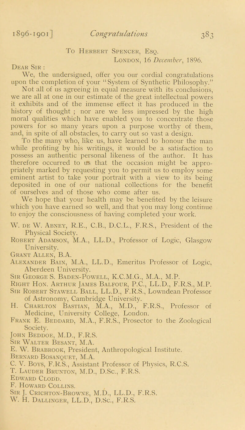 o To Herbert Spencer, Esq. London, 16 December, 1896. Dear Sir : We, the undersigned, offer you our cordial congratulations upon the completion of your “System of Synthetic Philosophy.” Not all of us agreeing in equal measure with its conclusions, we are all at one in our estimate of the great intellectual powers it exhibits and of the immense effect it has produced in the history of thought ; nor are we less impressed by the high moral qualities which have enabled you to concentrate those powers for so many years upon a purpose worthy of them, and, in spite of all obstacles, to carry out so vast a design. To the many who, like us, have learned to honour the man while profiting by his writings, it would be a satisfaction to possess an authentic personal likeness of the author. It has therefore occurred to its that the occasion might be appro- priately marked by requesting you to permit us to employ some eminent artist to take your portrait with a view to its being deposited in one of our national collections for the benefit of ourselves and of those who come after us. We hope that your health may be benefited by the leisure which you have earned so well, and that you may long continue to enjoy the consciousness of having completed your work. W. de W. Abney, R.E., C.B., D.C.L., F.R.S., President of the Physical Society. Robert Adamson, M.A., LL.D., Professor of Logic, Glasgow University. Grant Allen, B.A. Alexander Bain, M.A., LL.D., Emeritus Professor of Logic, Aberdeen University. Sir GeorgeS. Baden-Powell, K.C.M.G., M.A., M.P. Right Hon. Arthur James Balfour, P.C., LL.D., F.R.S., M.P. Sir Robert Stawell Ball, LL.D., F.R.S., Lowndean Professor of Astronomy, Cambridge University. H. Charlton Bastian, M.A., M.D., F.R.S., Professor of Medicine, University College, London. Frank E. Beddard, M.A., F.R.S., Prosector to the Zoological Society. John Beddoe, M.D., F.R.S. Sir Walter Besant, M.A. E. W. Brabrook, President, Anthropological Institute. Bernard Bosanquet, M.A. C. V. Boys, F.R.S., Assistant Professor of Physics, R.C.S. T. Lauder Brunton, M.D., D.Sc., F.R.S. Edward Clodd. F. Howard Collins. Sir J. Crichton-Browne, M.D., LL.D., F.R.S. W. H. Dallinger, LL.D., D.Sc., F.R.S.