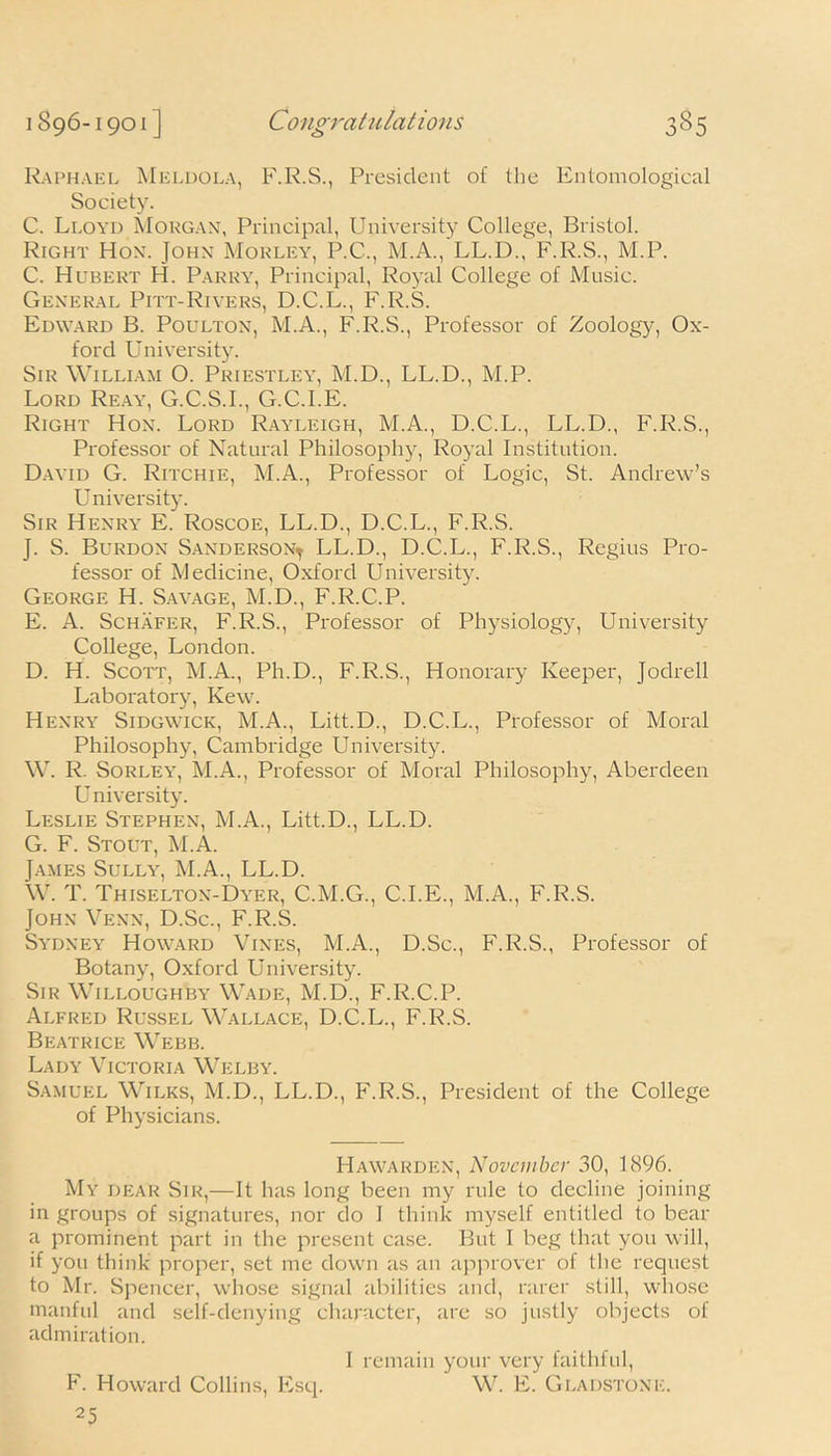 <-> Raphael Meldola, F.R.S., President of the Entomological Society. C. Lloyd Morgan, Principal, University College, Bristol. Right Hon. John Morley, P.C., M.A., LL.D., F.R.S., M.P. C. Hubert H. Parry, Principal, Royal College of Music. General Pitt-Rivers, D.C.L., F.R.S. Edward B. Poulton, M.A., F.R.S., Professor of Zoology, Ox- ford University. Sir William O. Priestley, M.D., LL.D., M.P. Lord Reay, G.C.S.I., G.C.I.E. Right Hon. Lord Rayleigh, M.A., D.C.L., LL.D., F.R.S., Professor of Natural Philosophy, Royal Institution. David G. Ritchie, M.A., Professor of Logic, St. Andrew’s University. Sir Henry E. Roscoe, LL.D., D.C.L., F.R.S. J. S. Burdon Sanderson^ LL.D., D.C.L., F.R.S., Regius Pro- fessor of Medicine, Oxford University. George H. Savage, M.D., F.R.C.P. E. A. Schafer, F.R.S., Professor of Physiology, University College, London. D. H. Scott, M.A., Ph.D., F.R.S., Honorary Keeper, Jodrell Laboratory, Kew. Henry Sidgwick, M.A., Litt.D., D.C.L., Professor of Moral Philosophy, Cambridge University. W. R. Sorley, M.A., Professor of Moral Philosophy, Aberdeen U niversity. Leslie Stephen, M.A., Litt.D., LL.D. G. F. Stout, M.A. James Sully, M.A., LL.D. W. T. Thiselton-Dyer, C.M.G., C.I.E., M.A., F.R.S. John Venn, D.Sc., F.R.S. Sydney Howard Vines, M.A., D.Sc., F.R.S., Professor of Botany, Oxford University. Sir Willoughby Wade, M.D., F.R.C.P. Alfred Russel Wallace, D.C.L., F.R.S. Beatrice Webb. Lady Victoria Welby. Samuel Wilks, M.D., LL.D., F.R.S., President of the College of Physicians. Hawarden, November 30, 1896. My dear Sir,—It has long been my rule to decline joining in groups of signatures, nor do I think myself entitled to bear a prominent part in the present case. But I beg that you will, if you think proper, set me down as an approver of the request to Mr. Spencer, whose signal abilities and, rarer still, whose manful and self-denying character, are so justly objects of admiration. F. Howard Collins, Esq. I remain your very faithful, W. E. Gladstone.