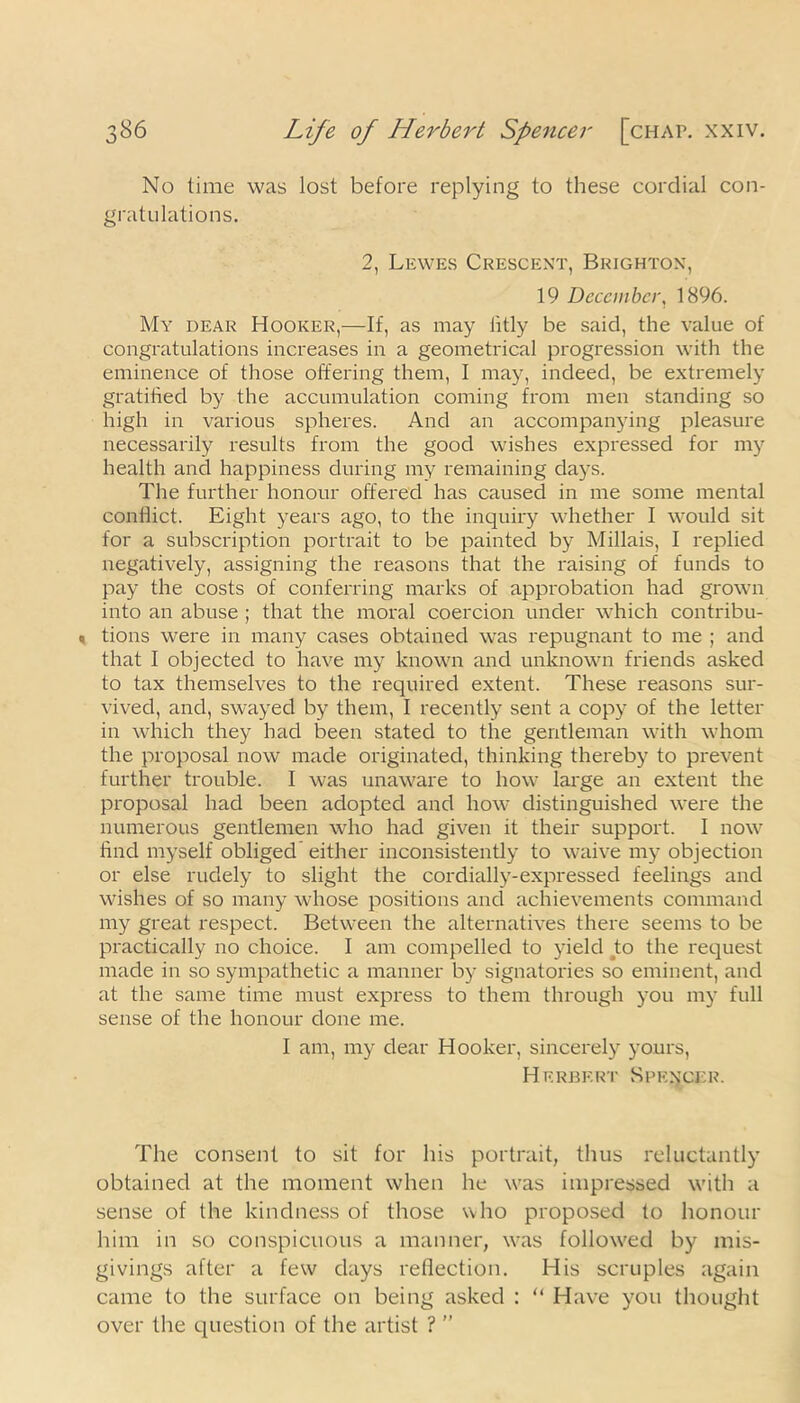 No lime was lost before replying to these cordial con- gratulations. 2, Lewes Crescent, Brighton, 19 December, 1896. My dear Hooker,—If, as may fitly be said, the value of congratulations increases in a geometrical progression with the eminence of those offering them, I may, indeed, be extremely gratified by the accumulation coming from men standing so high in various spheres. And an accompanying pleasure necessarily results from the good wishes expressed for my health and happiness during my remaining days. The further honour offered has caused in me some mental conflict. Eight years ago, to the inquiry whether I would sit for a subscription portrait to be painted by Millais, I replied negatively, assigning the reasons that the raising of funds to pay the costs of conferring marks of approbation had grown into an abuse ; that the moral coercion under which contribu- tions were in many cases obtained was repugnant to me ; and that I objected to have my known and unknown friends asked to tax themselves to the required extent. These reasons sur- vived, and, swayed by them, I recently sent a copy of the letter in which they had been stated to the gentleman with whom the proposal now made originated, thinking thereby to prevent further trouble. I was unaware to how large an extent the proposal had been adopted and how distinguished were the numerous gentlemen who had given it their support. I now find myself obliged either inconsistently to waive my objection or else rudely to slight the cordially-expressed feelings and wishes of so many whose positions and achievements command my great respect. Between the alternatives there seems to be practically no choice. I am compelled to yield to the request made in so sympathetic a manner by signatories so eminent, and at the same time must express to them through you my full sense of the honour done me. I am, my dear Hooker, sincerely yours, Herbert Spencer. The consent to sit for his portrait, thus reluctantly obtained at the moment when he was impressed with a sense of the kindness of those who proposed to honour him in so conspicuous a manner, was followed by mis- givings after a few days reflection. His scruples again came to the surface on being asked : “ Have you thought over the question of the artist ? ”
