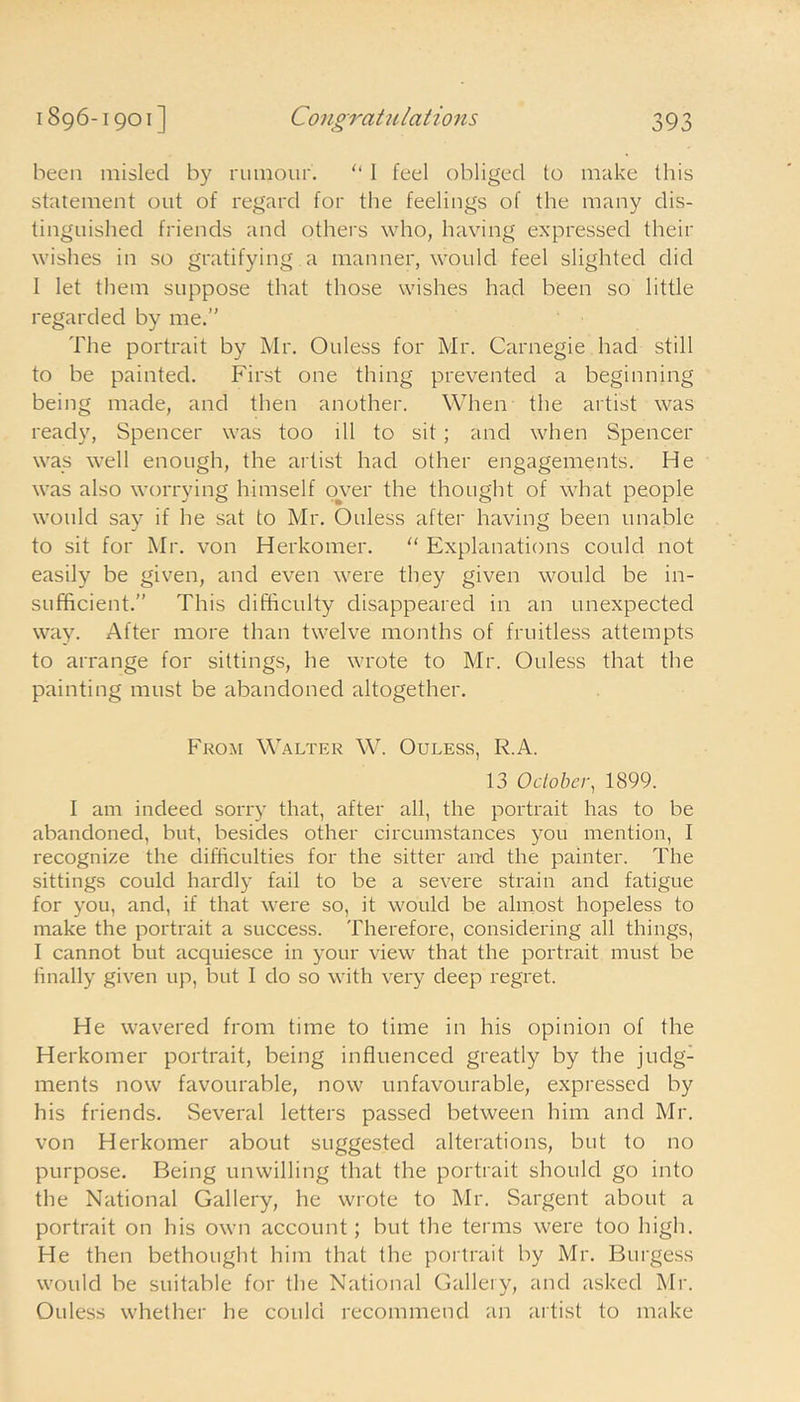 been misled by rumour. “ 1 feel obliged to make this statement out of regard for the feelings of the many dis- tinguished friends and others who, having expressed their wishes in so gratifying a manner, would feel slighted did I let them suppose that those wishes had been so little regarded by me. The portrait by Mr. Ouless for Mr. Carnegie had still to be painted. First one thing prevented a beginning being made, and then another. When the artist was ready, Spencer was too ill to sit; and when Spencer was well enough, the artist had other engagements. He was also worrying himself over the thought of what people would say if he sat to Mr. Ouless after having been unable to sit for Mr. von Herkomer. “ Explanations could not easily be given, and even were they given would be in- sufficient.” This difficulty disappeared in an unexpected way. After more than twelve months of fruitless attempts to arrange for sittings, he wrote to Mr. Ouless that the painting must be abandoned altogether. From Walter W. Ouless, R.A. 13 October, 1899. I am indeed sorry that, after all, the portrait has to be abandoned, but, besides other circumstances you mention, I recognize the difficulties for the sitter and the painter. The sittings could hardly fail to be a severe strain and fatigue for you, and, if that were so, it would be almost hopeless to make the portrait a success. Therefore, considering all things, I cannot but acquiesce in your view that the portrait must be finally given up, but I do so with very deep regret. He wavered from time to time in his opinion of the Herkomer portrait, being influenced greatly by the judg- ments now favourable, now unfavourable, expressed by his friends. Several letters passed between him and Mr. von Herkomer about suggested alterations, but to no purpose. Being unwilling that the portrait should go into the National Gallery, he wrote to Mr. Sargent about a portrait on his own account; but the terms were too high. He then bethought him that the portrait by Mr. Burgess would be suitable for the National Gallery, and asked Mr. Ouless whether he could recommend an artist to make