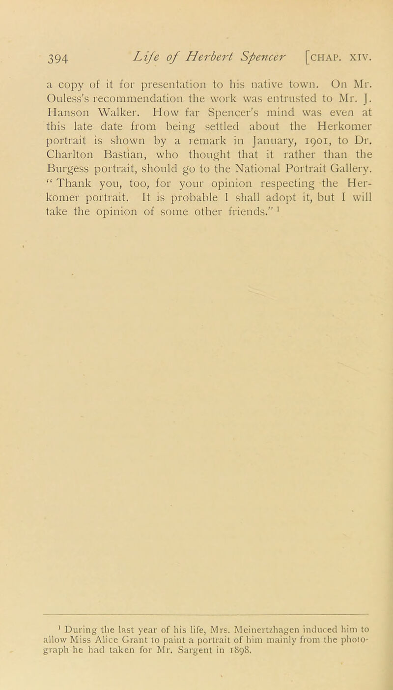 a copy of it for presentation to his native town. On Mr. Ouless’s recommendation the work was entrusted to Mr. J. Hanson Walker. How far Spencer's mind was even at this late date from being settled about the Herkomer portrait is shown by a remark in January, 1901, to Dr. Charlton Bastian, who thought that it rather than the Burgess portrait, should go to the National Portrait Gallery. “ Thank you, too, for your opinion respecting the Her- komer portrait. It is probable 1 shall adopt it, but I will take the opinion of some other friends.” 1 1 During the last year of his life, Mrs. Meinertzhagen induced him to allow Miss Alice Grant to paint a portrait of him mainly from the photo- graph he had taken for Mr. Sargent in 1898.