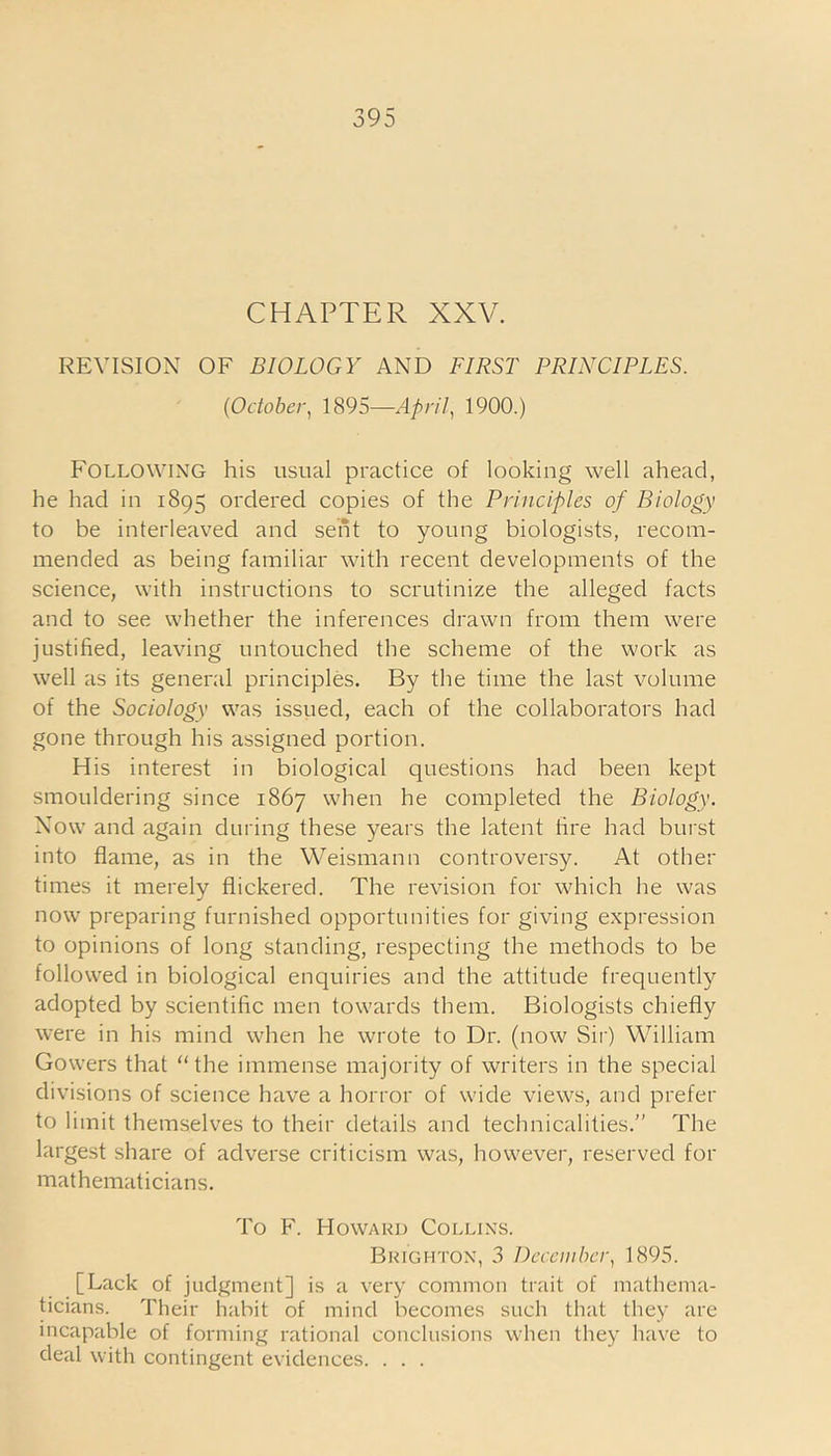 CHAPTER XXV. REVISION OF BIOLOGY AND FIRST PRINCIPLES. (October, 1895—April, 1900.) Following his usual practice of looking well ahead, he had in 1895 ordered copies of the Principles of Biology to be interleaved and sent to young biologists, recom- mended as being familiar with recent developments of the science, with instructions to scrutinize the alleged facts and to see whether the inferences drawn from them were justified, leaving untouched the scheme of the work as well as its general principles. By the time the last volume of the Sociology was issued, each of the collaborators had gone through his assigned portion. His interest in biological questions had been kept smouldering since 1867 when he completed the Biology. Now and again during these years the latent tire had burst into flame, as in the Weismann controversy. At other times it merely flickered. The revision for which he was now preparing furnished opportunities for giving expression to opinions of long standing, respecting the methods to be followed in biological enquiries and the attitude frequently adopted by scientific men towards them. Biologists chiefly were in his mind when he wrote to Dr. (now Sir) William Gowers that “the immense majority of writers in the special divisions of science have a horror of wide views, and prefer to limit themselves to their details and technicalities.” The largest share of adverse criticism was, however, reserved for mathematicians. To F. Howard Collins. Brighton, 3 December, 1895. [Lack of judgment] is a very common trait of mathema- ticians. Their habit of mind becomes such that they are incapable of forming rational conclusions when they have to deal with contingent evidences. . . .