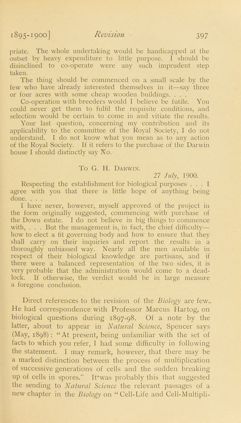 priate. The whole undertaking would be handicapped at the outset by heavy expenditure to little purpose. I should be disinclined to co-operate were any such imprudent step taken. The thing should be commenced on a small scale by the few who have already interested themselves in it—say three or four acres with some cheap wooden buildings. . . . Co-operation with breeders would I believe be futile. You could never get them to fulfil the requisite conditions, and selection would be certain to come in and vitiate the results. Your last question, concerning my contribution and its applicability to the committee of the Royal Society, I do not understand. I do not know what you mean as to any action of the Royal Society. If it refers to the purchase of the Darwin house I should distinctly say No. To G. H. Darwin. 27 July, 1900. Respecting the establishment for biological purposes ... I agree with you that there is little hope of anything being done. . . . I have never, however, myself approved of the project in the form originally suggested, commencing with purchase of the Down estate. I do not believe in big things to commence with, . . . But the management is, in fact, the chief difficulty— how to elect a fit governing body and how to ensure that they shall carry on their inquiries and report the results in a thoroughly unbiassed way. Nearly all the men available in respect of their biological knowledge are partisans, and if there were a balanced representation of the two sides, it is very probable that the administration would come to a dead- lock. If otherwise, the verdict would be in large measure a foregone conclusion. Direct references to the revision of the Biology are few.. He had correspondence with Professor Marcus Hartog, on biological questions during 1897-98. Of a note by the latter, about to appear in Natural Science, Spencer says (May, 1898): “At present, being unfamiliar with the set of facts to which you refer, I had some difficulty in following the statement. I may remark, however, that there may be a marked distinction between the process of multiplication of successive generations of cells and the sudden breaking up of cells in spores.” It*was probably this that suggested the sending to Natural Science the relevant passages of a new chapter in the Biology on “Cell-Life and Cell-Multipli-
