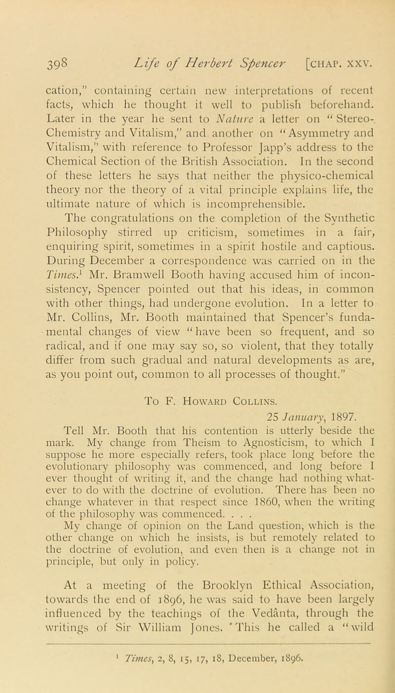 cation,” containing certain new interpretations of recent facts, which he thought it well to publish beforehand. Later in the year he sent to Nature a letter on  Stereo- Chemistry and Vitalism,” and another on  Asymmetry and Vitalism,” with reference to Professor Japp’s address to the Chemical Section of the British Association. In the second of these letters he says that neither the physico-chemical theory nor the theory of a vital principle explains life, the ultimate nature of which is incomprehensible. The congratulations on the completion of the Synthetic Philosophy stirred up criticism, sometimes in a fair, enquiring spirit, sometimes in a spirit hostile and captious. During December a correspondence was carried on in the Times} Mr. Bramwell Booth having accused him of incon- sistency, Spencer pointed out that his ideas, in common with other things, had undergone evolution. In a letter to Mr. Collins, Mr. Booth maintained that Spencer’s funda- mental changes of view “ have been so frequent, and so radical, and if one may say so, so violent, that they totally differ from such gradual and natural developments as are, as you point out, common to all processes of thought.” To F. Howard Collins. 25 January, 1897. Tell Mr. Booth that his contention is utterly beside the mark. My change from Theism to Agnosticism, to which I suppose he more especially refers, took place long before the evolutionary philosophy was commenced, and long before I ever thought of writing it, and the change had nothing what- ever to do with the doctrine of evolution. There has been no change whatever in that respect since 1860, when the writing of the philosophy was commenced. . . . My change of opinion on the Land question, which is the other change on which he insists, is but remotely related to the doctrine of evolution, and even then is a change not in principle, but only in policy. At a meeting of the Brooklyn Ethical Association, towards the end of 1896, he was said to have been largely influenced by the teachings of the Vedanta, through the writings of Sir William Jones. 'This he called a wild Times, 2, 8, 15, 17, 18, December, 1896. 1