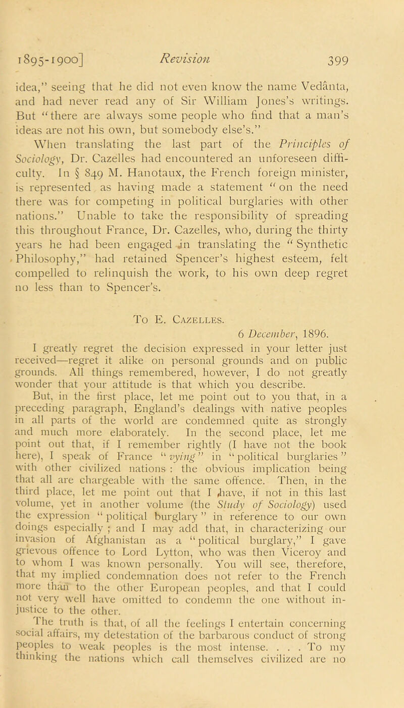 idea,” seeing that he did not even know the name Vedanta, and had never read any of Sir William Jones’s writings. But “there are always some people who find that a man’s ideas are not his own, but somebody else’s.” When translating the last part of the Principles of Sociology, Dr. Cazelles had encountered an unforeseen diffi- culty. In § 849 M. Hanotaux, the French foreign minister, is represented as having made a statement “ on the need there was for competing in political burglaries with other nations.” Unable to take the responsibility of spreading this throughout France, Dr. Cazelles, who, during the thirty years he had been engaged in translating the “ Synthetic Philosophy,” had retained Spencer’s highest esteem, felt compelled to relinquish the work, to his own deep regret no less than to Spencer’s. To E. Cazelles. 6 December, 1896. I greatly regret the decision expressed in your letter just received—regret it alike on personal grounds and on public grounds. All things remembered, however, I do not greatly wonder that your attitude is that which you describe. But, in the first place, let me point out to you that, in a preceding paragraph, England’s dealings with native peoples in all parts of the world are condemned quite as strongly and much more elaborately. In the second place, let me point out that, if I remember rightly (I have not the book here), I speak of France “vying” in “political burglaries” with other civilized nations : the obvious implication being that all are chargeable with the same offence. Then, in the third place, let me point out that I /have, if not in this last volume, yet in another volume (the Study of Sociology) used the expression “ political burglary ” in reference to our own doings especially ; and I may add that, in characterizing our invasion of Afghanistan as a “ political burglary,” I gave grievous offence to Lord Lytton, who was then Viceroy and to whom I was known personally. You will see, therefore, that my implied condemnation does not refer to the French more than to the other European peoples, and that I could not very well have omitted to condemn the one without in- justice to the other. The truth is that, of all the feelings I entertain concerning social affairs, my detestation of the barbarous conduct of strong peoples to weak peoples is the most intense. . . . To my thinking the nations which call themselves civilized are no
