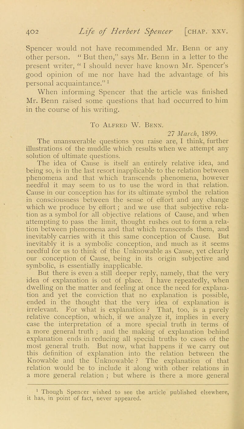 Spencer would not have recommended Mr. Benn or any other person. “ But then,” says Mr. Benn in a letter to the present writer, “ I should never have known Mr. Spencer’s good opinion of me nor have had the advantage, of his personal acquaintance.” 1 When informing Spencer that the article was finished Mr. Benn raised some questions that had occurred to him in the course of his writing. To Alfred W. Benn. 27 March, 1899. The unanswerable questions you raise are, I think, further illustrations of the muddle which results when we attempt any solution of ultimate questions. The idea of Cause is itself an entirely relative idea, and being so, is in the last resort inapplicable to the relation between phenomena and that which transcends phenomena, however needful it may seem to us to use the word in that relation. Cause in our conception has for its ultimate symbol the relation in consciousness between the sense of effort and any change which we produce by effort ; and we use that subjective rela- tion as a symbol for all objective relations of Cause, and when attempting to pass the limit, thought rushes out to form a rela- tion between phenomena and that which transcends them, and inevitably carries with it this same conception of Cause. But inevitably it is a symbolic conception, and much as it seems needful for us to think of the Unknowable as Cause, yet clearly our conception of Cause, being in its origin subjective and symbolic, is essentially inapplicable. But there is even a still deeper reply, namely, that the very idea of explanation is out of place. I have repeatedly, when dwelling on the matter and feeling at once the need for explana- tion and yet the conviction that no explanation is possible, ended in the thought that the very idea of explanation is irrelevant. For what is explanation ? That, too, is a purely relative conception, which, if we analyze it, implies in every case the interpretation of a more special truth in terms of a more general truth ; and the making of explanation behind explanation ends in reducing all special truths to cases of the most general truth. But now, what happens if we carry out this definition of explanation into the relation between the Knowable and the Unknowable ? The explanation of that relation would be to include it along with other relations in a more general relation ; but where is there a more general 1 Though Spencer wished to see the article published elsewhere, it has, in point of fact, never appeared.