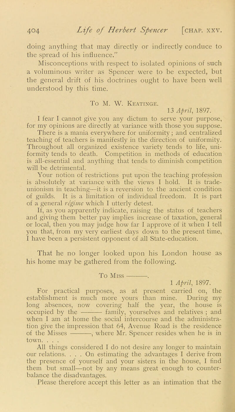 doing anything that may directly or indirectly conduce to the spread of his influence.” Misconceptions with respect to isolated opinions of such a voluminous writer as Spencer were to be expected, but the general drift of his doctrines ought to have been well understood by this time. To M. W. Keatinge. 13 April, 1897. I fear I cannot give you any dictum to serve your purpose, for my opinions are directly at variance with those you suppose. There is a mania everywhere for uniformity; and centralized teaching of teachers is manifestly in the direction of uniformity. Throughout all organized existence variety tends to life, uni- formity tends to death. Competition in methods of education is all-essential and anything that tends to diminish competition will be detrimental. Your notion of restrictions put upon the teaching profession is absolutely at variance with the views I hold. It is trade- unionism in teaching—it is a reversion to the ancient condition of guilds. It is a limitation of individual freedom. It is part of a general regime which I utterly detest. If, as you apparently indicate, raising the status of teachers and giving them better pay implies increase of taxation, general or local, then you may judge how far I approve of it when I tell you that, from my very earliest days down to the present time, I have been a persistent opponent of all State-education. That he no longer looked upon his London house as his home may be gathered from the following. To Miss 1 April, 1897. For practical purposes, as at present carried on, the establishment is much more yours than mine. During my long absences, now covering half the year, the house is occupied by the family, j^ourselves and relatives ; and when I am at home the social intercourse and the administra- tion give the impression that 64, Avenue Road is the residence of the Misses , where Mr. Spencer resides when he is in town. . . . All things considered I do not desire any longer to maintain our relations. . . . On estimating the advantages I derive from the presence of yourself and your sisters in the house, I find them but small—not by any means great enough to counter- balance the disadvantages. Please therefore accept this letter as an intimation that the