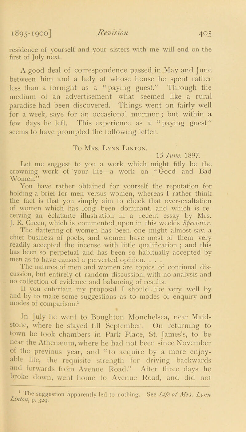 residence of yourself and your sisters with me will end on the first of J uly next. A good deal of correspondence passed in May and June between him and a lady at whose house he spent rather less than a fornight as a “ paying guest.” Through the medium of an advertisement what seemed like a rural paradise had been discovered. Things went on fairly well for a week, save for an occasional murmur ; but within a few days he left. This experience as a “paying guest” seems to have prompted the following letter. To Mrs. Lynn Linton. 15 June, 1897. Let me suggest to you a work which might fatly be the crowning work of your life—a work on “ Good and Bad Women.” You have rather obtained for yourself the reputation for holding a brief for men versus women, whereas I rather think the fact is that you simply aim to check that over-exaltation of women which has long been dominant, and which is re- ceiving an eclatante illustration in a recent essay by Mrs. J. R. Green, which is commented upon in this week’s Spectator. The flattering of women has been, one might almost say, a chief business of poets, and women have most of them very readily accepted the incense with little qualification ; and this has been so perpetual and has been so habitually accepted by men as to have caused a perverted opinion. . . . The natures of men and women are topics of continual dis- cussion, but entirely of random discussion, with no analysis and no collection of evidence and balancing of results. If you entertain my proposal I should like very well by and by to make some suggestions as to modes of enquiry and modes of comparison.1 In July he went to Boughton Monchelsea, near Maid- stone, where he stayed till September. On returning to town lie took chambers in Park Place, St. James's, to be near the Athenaeum, where he had not been since November of the previous year, and “ to acquire by a more enjoy- able life, the requisite strength for driving backwards and forwards from Avenue Road.” After three days he broke down, went home to Avenue Road, and did not 1 I he suggestion apparently led to nothing. See Life of Mrs. Lynn Linton, p. 329.