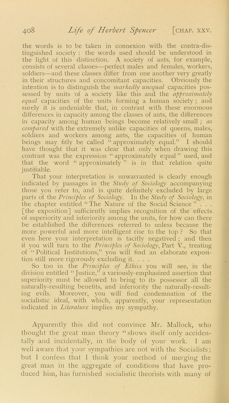the words is to be taken in connexion with the contra-dis- tinguished society : the words used should be understood in the light of this distinction. A society of ants, for example, consists of several classes—perfect males and females, workers, soldiers—and these classes differ from one another very greatly in their structures and concomitant capacities. Obviously the intention is to distinguish the markedly unequal capacities pos- sessed by units of a society like this and the approximately equal capacities of the units forming a human society ; and surely it is undeniable that, in contrast with these enormous differences in capacity among the classes of ants, the differences in capacity among human beings become relatively small ; as compared with the extremely unlike capacities of queens, males, soldiers and workers among ants, the capacities of human beings may fitly be called “ approximately equal.” I should have thought that it was clear that only when drawing this contrast was the expression “ approximately equal ” used, and that the word “ approximately ” is in that relation quite justifiable. That your interpretation is unwarranted is clearly enough indicated by passages in the Study of Sociology accompanying those you refer to, and is quite definitely excluded by large parts of the Principles of Sociology. In the Study of Sociology, in the chapter entitled “The Nature of the Social Science ” . . . [the exposition] sufficiently implies recognition of the effects of superiority and inferiority among the units, for how can there be established the differences referred to unless because the more powerful and more intelligent rise to the top ? So that even here your interpretation is tacitly negatived ; and then if you will turn to the Principles of Sociology, Part V., treating of “ Political Institutions,” you will find an elaborate exposi- tion still more rigorously excluding it. . . . So too in the Principles of Ethics you will see, in the division entitled “ Justice,” a variously-emphasized assertion that superiority must be allowed to bring to its possessor all the naturally-resulting benefits, and inferiority the naturally-result- ing evils. Moreover, you will find condemnation of the socialistic ideal, with which, apparently, your representation indicated in Literature implies my sympathy. Apparently this did not convince Mr. Mallock, who thought the great man theory “shows itself only acciden- tally and incidentally, in the body of your work. 1 am well aware that your sympathies are not with the Socialists; but 1 confess that 1 think your method of merging the great man in the aggregate of conditions that have pro- duced him, has furnished socialistic theorists with many of