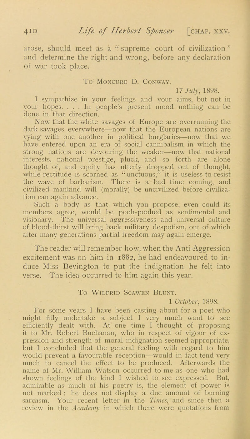 arose, should meet as a “ supreme court of civilization ” and determine the right and wrong, before any declaration of war took place. To Moncure D. Conway. 17 July, 1898. 1 sympathize in your feelings and your aims, but not in your hopes. ... In people’s present mood nothing can be done in that direction. Now that the white savages of Europe are overrunning the dark savages everywhere—now that the European nations are vying with one another in political burglaries—now that we have entered upon an era of social cannibalism in which the strong nations are devouring the weaker—now that national interests, national prestige, pluck, and so forth are alone thought of, and equity has utterly dropped out of thought, while rectitude is scorned as “ unctuous,” it is useless to resist the wave of barbarism. There is a bad time coming, and civilized mankind will (morally) be uncivilized before civiliza- tion can again advance. Such a body as that which you propose, even could its members agree, would be pooh-poohed as sentimental and visionary. The universal aggressiveness and universal culture of blood-thirst will bring back military despotism, out of which after many generations partial freedom may again emerge. The reader will remember how, when the Anti-Aggression excitement was on him in 1882, he had endeavoured to in- duce Miss Bevington to put the indignation he felt into verse. The idea occurred to him again this year. To Wilfrid Scawen Blunt. 1 October, 1898. For some years I have been casting about for a poet who might litly undertake a subject I very much want to see efficiently dealt with. At one time I thought of proposing it to Mr. Robert Buchanan, who in respect of vigour of ex- pression and strength of moral indignation seemed appropriate, but I concluded that the general feeling with regard to him would prevent a favourable reception—would in fact tend very much to cancel the effect to be produced. Afterwards the name of Mr. William Watson occurred to me as one who had shown feelings of the kind I wished to see expressed. But, admirable as much of his poetry is, the element of power is not marked : he does not display a due amount of burning sarcasm. Your recent letter in the Times, and since then a review in the Academy in which there were quotations from