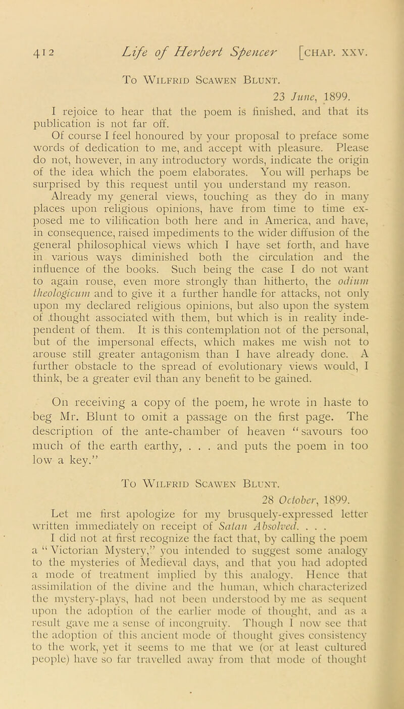 To Wilfrid Scawkn Blunt. 23 June, 1899. I rejoice to hear that the poem is finished, and that its publication is not far off. Of course 1 feel honoured by your proposal to preface some words of dedication to me, and accept with pleasure. Please do not, however, in any introductory words, indicate the origin of the idea which the poem elaborates. You will perhaps be surprised by this request until you understand my reason. Already my general views, touching as they do in many places upon religious opinions, have from time to time ex- posed me to vilification both here and in America, and have, in consequence, raised impediments to the wider diffusion of the general philosophical views which I have set forth, and have in various ways diminished both the circulation and the influence of the books. Such being the case I do not want to again rouse, even more strongly than hitherto, the odium theologicum and to give it a further handle for attacks, not only upon my declared religious opinions, but also upon the system of .thought associated with them, but which is in reality inde- pendent of them. It is this contemplation not of the personal, but of the impersonal effects, which makes me wish not to arouse still greater antagonism than I have already done. A further obstacle to the spread of evolutionary views would, I think, be a greater evil than any benefit to be gained. On receiving a copy of the poem, he wrote in haste to beg Mr. Blunt to omit a passage on the first page. The description of the ante-chamber of heaven “savours too much of the earth earthy, . . . and puts the poem in too low a key.’’ To Wilfrid Scawen Blunt. 28 October, 1899. Let me first apologize for my brusquely-expressed letter written immediately on receipt of Salmi Absolved. . . . I did not at first recognize the fact that, by calling the poem a “ Victorian Mystery,” you intended to suggest some analogy to the mysteries of Medieval days, and that you had adopted a mode of treatment implied by this analogy. Hence that assimilation of the divine and the human, which characterized the mystery-plays, had not been understood by me as sequent upon the adoption of the earlier mode of thought, and as a result gave me a sense of incongruity. Though 1 now see that the adoption of this ancient mode of thought gives consistency to the work, yet it seems to me that we (or at least cultured people) have so far travelled away from that mode of thought