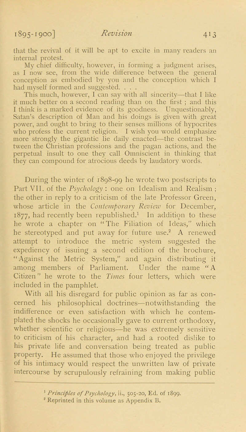 that the revival of it will be apt to excite in many readers an internal protest. My chief difficulty, however, in forming a judgment arises, as I now see, from the wide difference between the general conception as embodied by you and the conception which I had myself formed and suggested. . . . This much, however, I can say with all sincerity—that I like it much better on a second reading than on the first ; and this I think is a marked evidence of its goodness. Unquestionably, Satan’s description of Man and his doings is given with great power, and ought to bring to their senses millions of hypocrites who profess the current religion. I wish you would emphasize more strongly the gigantic lie daily enacted—the contrast be- tween the Christian professions and the pagan actions, and the perpetual insult to one they call Omniscient in thinking that they can compound for atrocious deeds by laudatory words. During the winter of 1898-99 he wrote two postscripts to Part VII. of the Psychology : one on Idealism and Realism ; the other in reply to a criticism of the late Professor Green, whose article in the Contemporary Review for December, 1877, had recently been republished.1 In addition to these he wrote a chapter on The Filiation of Ideas,” which he stereotyped and put away for future use.2 A renewed attempt to introduce the metric system suggested the expediency of issuing a second edition of the brochure, Against the Metric System,” and again distributing it among members of Parliament. Under the name A Citizen” he wrote to the Times four letters, which were included in the pamphlet. With all his disregard for public opinion as far as con- cerned his philosophical doctrines—notwithstanding the indifference or even satisfaction with which he contem- plated the shocks he occasionally gave to current orthodoxy, whether scientific or religious—he was extremely sensitive to criticism of his character, and had a rooted dislike to his private life and conversation being treated as public property. He assumed that those who enjoyed the privilege of his intimacy would respect the unwritten law of private intercourse by scrupulously refraining from making public 1 Principles of Psychology, ii., 505-20, Ed. of 1899. 2 Reprinted in this volume as Appendix B.
