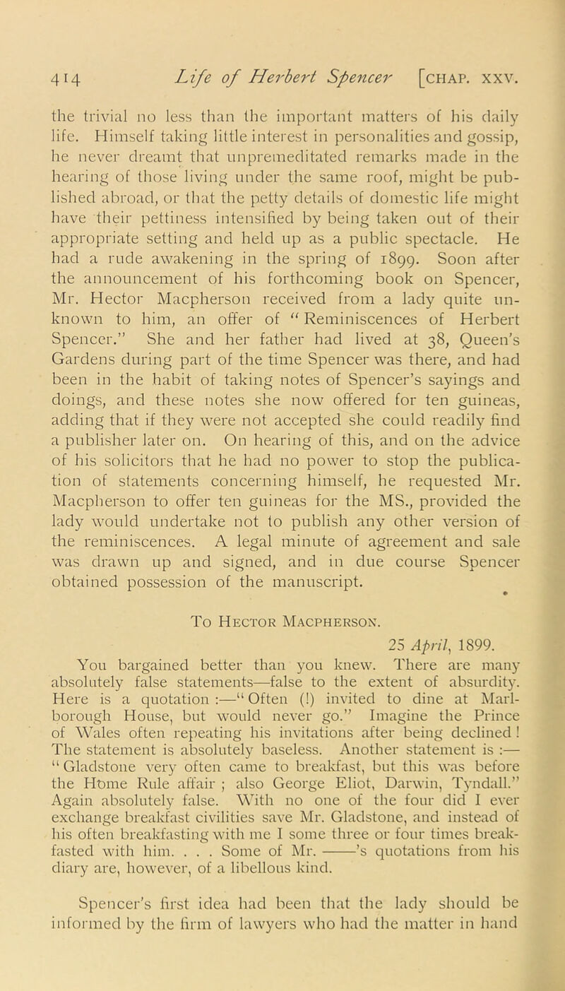 the trivial no less than the important matters of his daily life. Himself taking little interest in personalities and gossip, he never dreamt that unpremeditated remarks made in the hearing of those living under the same roof, might be pub- lished abroad, or that the petty details of domestic life might have their pettiness intensified by being taken out of their appropriate setting and held up as a public spectacle. He had a rude awakening in the spring of 1899. Soon after the announcement of his forthcoming book on Spencer, Mr. Hector Macpherson received from a lady quite un- known to him, an offer of “ Reminiscences of Herbert Spencer.” She and her father had lived at 38, Queen’s Gardens during part of the time Spencer was there, and had been in the habit of taking notes of Spencer’s sayings and doings, and these notes she now offered for ten guineas, adding that if they were not accepted she could readily find a publisher later on. On hearing of this, and on the advice of his solicitors that he had no power to stop the publica- tion of statements concerning himself, he requested Mr. Macpherson to offer ten guineas for the MS., provided the lady would undertake not to publish any other version of the reminiscences. A legal minute of agreement and sale was drawn up and signed, and in due course Spencer obtained possession of the manuscript. To Hector Macpherson. 25 April, 1899. You bargained better than you knew. There are many absolutely false statements—false to the extent of absurdity. Here is a quotation:—“Often (!) invited to dine at Marl- borough House, but would never go.” Imagine the Prince of Wales often repeating his invitations after being declined ! The statement is absolutely baseless. Another statement is :— “ Gladstone very often came to breakfast, but this was before the Home Rule affair ; also George Eliot, Darwin, Tyndall.” Again absolutely false. With no one of the four did I ever exchange breakfast civilities save Mr. Gladstone, and instead of his often breakfasting with me I some three or four times break- fasted with him. . . . Some of Mr. ’s quotations from his diary are, however, of a libellous kind. Spencer’s first idea had been that the lady should be informed by the firm of lawyers who had the matter in hand