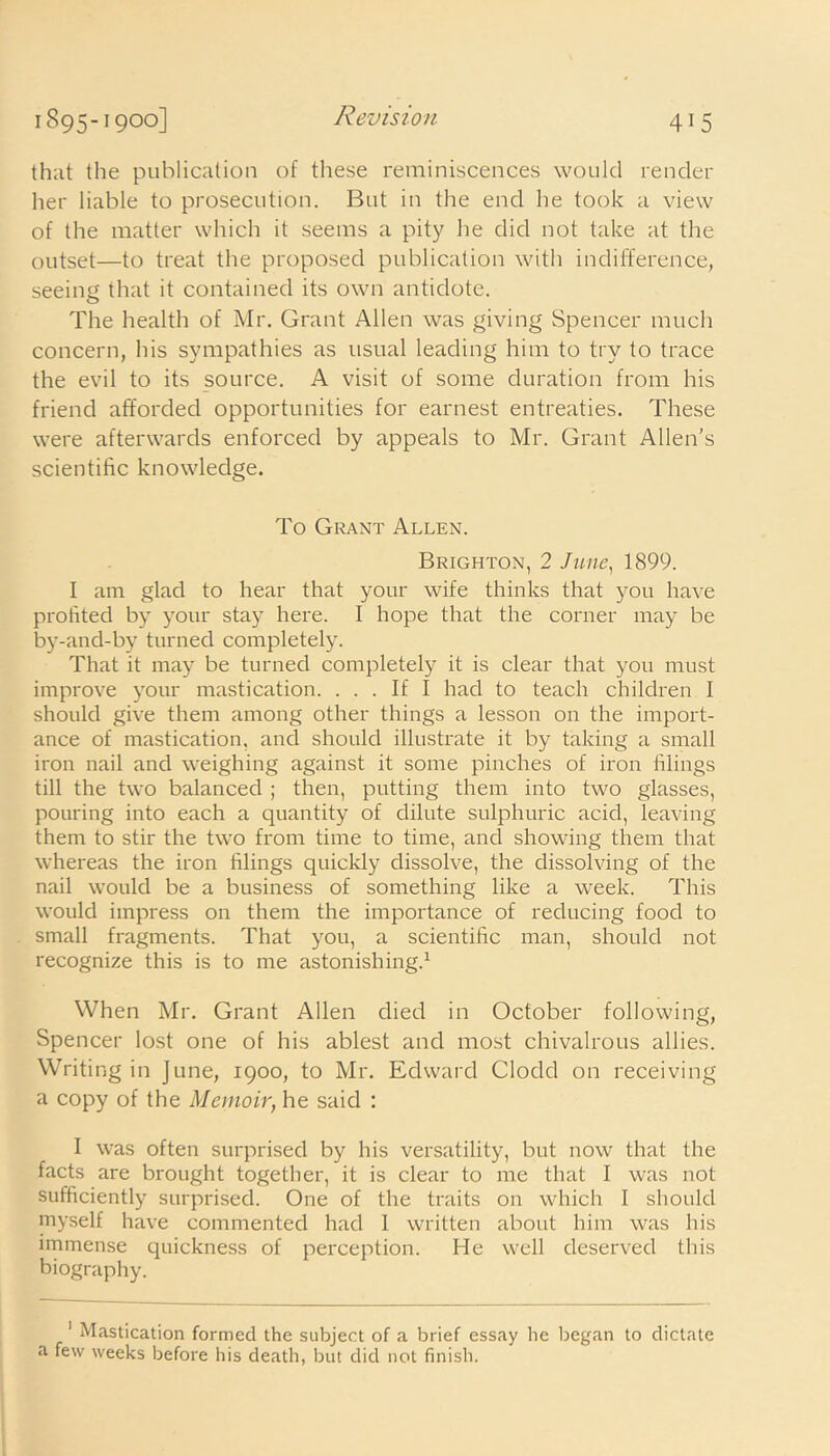 that the publication of these reminiscences would render her liable to prosecution. But in the end he took a view of the matter which it seems a pity he did not take at the outset—to treat the proposed publication with indifference, seeing that it contained its own antidote. The health of Mr. Grant Allen was giving Spencer much concern, his sympathies as usual leading him to try to trace the evil to its source. A visit of some duration from his friend afforded opportunities for earnest entreaties. These were afterwards enforced by appeals to Mr. Grant Allen’s scientific knowledge. To Grant Allen. Brighton, 2 June, 1899. I am glad to hear that your wife thinks that you have profited by your stay here. I hope that the corner may be by-and-by turned completely. That it may be turned completely it is clear that you must improve your mastication. ... If I had to teach children I should give them among other things a lesson on the import- ance of mastication, and should illustrate it by taking a small iron nail and weighing against it some pinches of iron filings till the two balanced ; then, putting them into two glasses, pouring into each a quantity of dilute sulphuric acid, leaving them to stir the two from time to time, and showing them that whereas the iron filings quickly dissolve, the dissolving of the nail would be a business of something like a week. This would impress on them the importance of reducing food to small fragments. That you, a scientific man, should not recognize this is to me astonishing.1 When Mr. Grant Allen died in October following, Spencer lost one of his ablest and most chivalrous allies. Writing in June, 1900, to Mr. Edward Clodd on receiving a copy of the Memoir, he said : I was often surprised by his versatility, but now that the facts are brought together, it is clear to me that I was not sufficiently surprised. One of the traits on which I should myself have commented had 1 written about him was his immense quickness of perception. He well deserved this biography. 1 Mastication formed the subject of a brief essay he began to dictate a few weeks before his death, but did not finish.