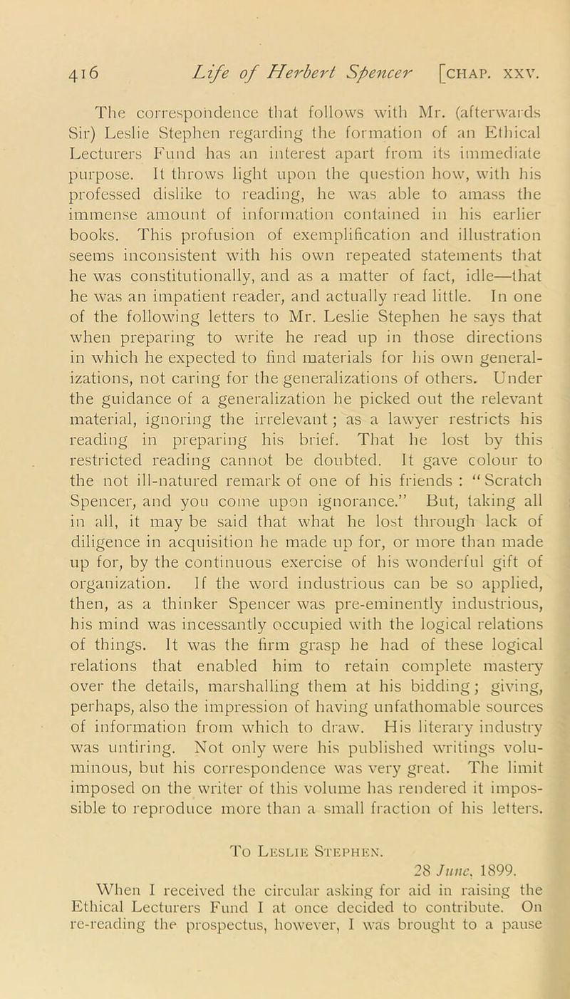The correspondence that follows with Mr. (afterwards Sir) Leslie Stephen regarding the formation of an Ethical Lecturers Fund has an interest apart from its immediate purpose. It throws light upon the question how, with his professed dislike to reading, he was able to amass the immense amount of information contained in his earlier books. This profusion of exemplification and illustration seems inconsistent with his own repeated statements that he was constitutionally, and as a matter of fact, idle—that he was an impatient reader, and actually read little. In one of the following letters to Mr. Leslie Stephen he says that when preparing to write he read up in those directions in which he expected to find materials for his own general- izations, not caring for the generalizations of others. Under the guidance of a generalization he picked out the relevant material, ignoring the irrelevant; as a lawyer restricts his reading in preparing his brief. That he lost by this restricted reading cannot be doubted. It gave colour to the not ill-natured remark of one of his friends : “Scratch Spencer, and you come upon ignorance.” But, taking all in all, it may be said that what he lost through lack of diligence in acquisition he made up for, or more than made up for, by the continuous exercise of his wonderful gift of organization. If the word industrious can be so applied, then, as a thinker Spencer was pre-eminently industrious, his mind was incessantly occupied with the logical relations of things. It was the firm grasp he had of these logical relations that enabled him to retain complete mastery over the details, marshalling them at his bidding; giving, perhaps, also the impression of having unfathomable sources of information from which to draw. His literary industry was untiring. Not only were his published writings volu- minous, but his correspondence was very great. The limit imposed on the writer of this volume has rendered it impos- sible to reproduce more than a small fraction of his letters. To Leslie Stephen. 28 June, 1899. When I received the circular asking for aid in raising the Ethical Lecturers Fund I at once decided to contribute. On re-reading the prospectus, however, I was brought to a pause