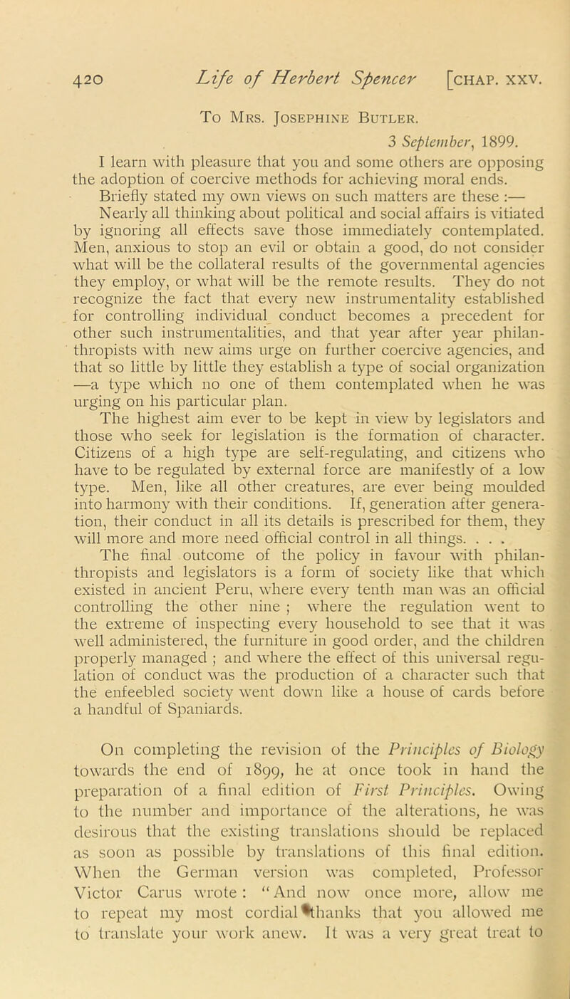 To Mrs. Josephine Butler. 3 September, 1899. I learn with pleasure that you and some others are opposing the adoption of coercive methods for achieving moral ends. Briefly stated my own views on such matters are these :— Nearly all thinking about political and social affairs is vitiated by ignoring all effects save those immediately contemplated. Men, anxious to stop an evil or obtain a good, do not consider what will be the collateral results of the governmental agencies they employ, or what will be the remote results. They do not recognize the fact that every new instrumentality established for controlling individual conduct becomes a precedent for other such instrumentalities, and that year after year philan- thropists with new aims urge on further coercive agencies, and that so little by little they establish a type of social organization —a type which no one of them contemplated when he was urging on his particular plan. The highest aim ever to be kept in view by legislators and those who seek for legislation is the formation of character. Citizens of a high type are self-regulating, and citizens who have to be regulated by external force are manifestly of a low type. Men, like all other creatures, are ever being moulded into harmony with their conditions. If, generation after genera- tion, their conduct in all its details is prescribed for them, they will more and more need official control in all things. . . . The final outcome of the policy in favour with philan- thropists and legislators is a form of society like that which existed in ancient Peru, where every tenth man was an official controlling the other nine ; where the regulation went to the extreme of inspecting every household to see that it was well administered, the furniture in good order, and the children properly managed ; and where the effect of this universal regu- lation of conduct was the production of a character such that the enfeebled society went down like a house of cards before a handful of Spaniards. On completing the revision of the Principles of Biology towards the end of 1899, he at once took in hand the preparation of a final edition of First Principles. Owing to the number and importance of the alterations, he was desirous that the existing translations should be replaced as soon as possible by translations of this final edition. When the German version was completed, Professor Victor Carus wrote : “ And now once more, allow me to repeat my most cordial % hanks that you allowed me to translate your work anew. It was a very great treat to