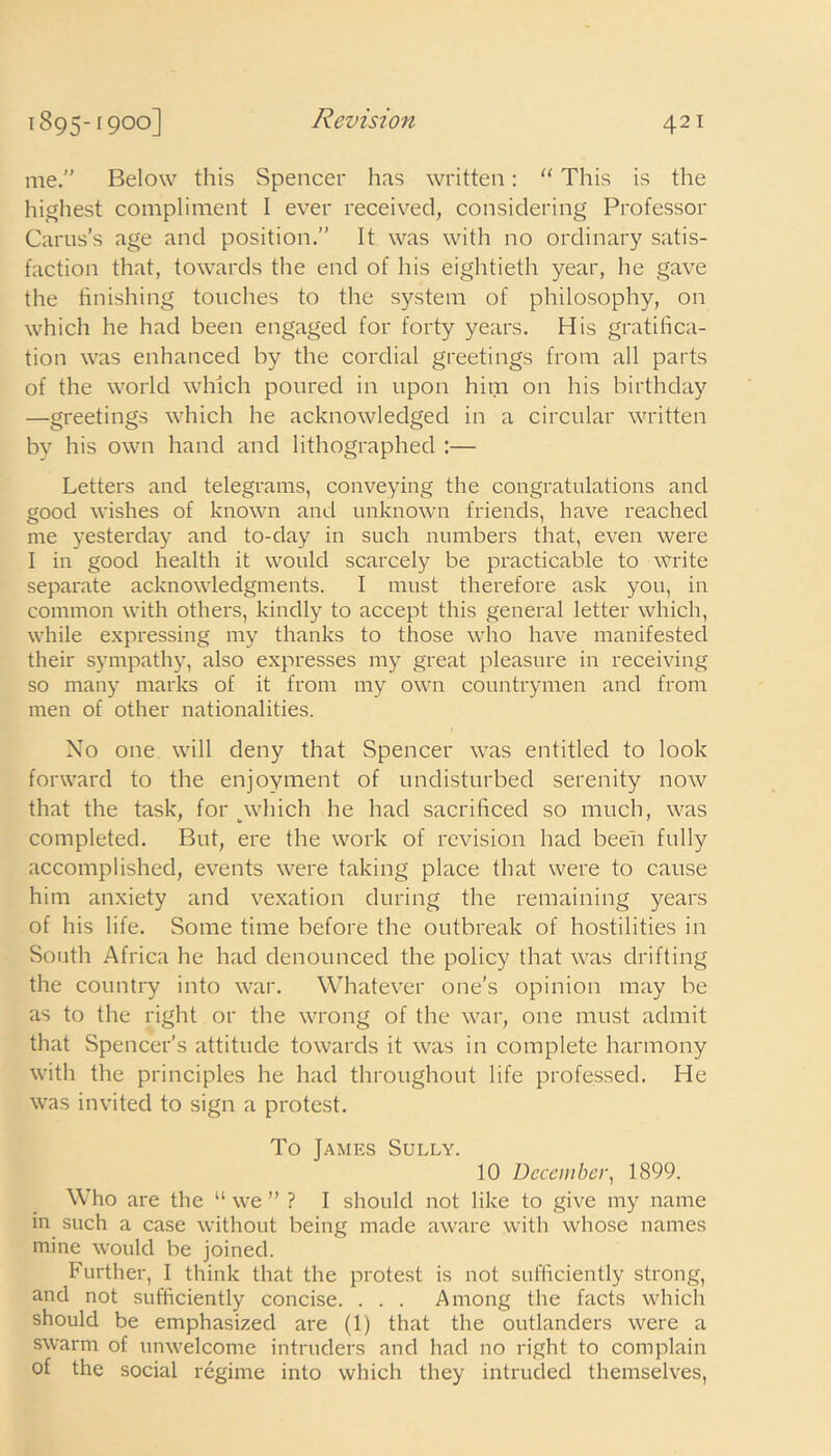 me.” Below this Spencer has written: “ This is the highest compliment I ever received, considering Professor Carus’s age and position.” It was with no ordinary satis- faction that, towards the end of his eightieth year, he gave the finishing touches to the system of philosophy, on which he had been engaged for forty years. His gratifica- tion was enhanced by the cordial greetings from all parts of the world which poured in upon him on his birthday —greetings which he acknowledged in a circular written by his own hand and lithographed :— Letters and telegrams, conveying the congratulations and good wishes of known and unknown friends, have reached me yesterday and to-day in such numbers that, even were I in good health it would scarcely be practicable to write separate acknowledgments. I must therefore ask you, in common with others, kindly to accept this general letter which, while expressing my thanks to those who have manifested their sympathy, also expresses my great pleasure in receiving so many marks of it from my own countrymen and from men of other nationalities. No one will deny that Spencer was entitled to look forward to the enjoyment of undisturbed serenity now that the task, for which he had sacrificed so much, was completed. But, ere the work of revision had been fully accomplished, events were taking place that were to cause him anxiety and vexation during the remaining years of his life. Some time before the outbreak of hostilities in South Africa he had denounced the policy that was drifting the country into war. Whatever one's opinion may be as to the right or the wrong of the war, one must admit that Spencer’s attitude towards it was in complete harmony with the principles he had throughout life professed. He was invited to sign a protest. To James Sully. 10 December, 1899. Who are the “ we ” ? I should not like to give my name in such a case without being made aware with whose names mine would be joined. Further, I think that the protest is not sufficiently strong, and not sufficiently concise. . . . Among the facts which should be emphasized are (1) that the outlanders were a swarm of unwelcome intruders and had no right to complain of the social regime into which they intruded themselves,