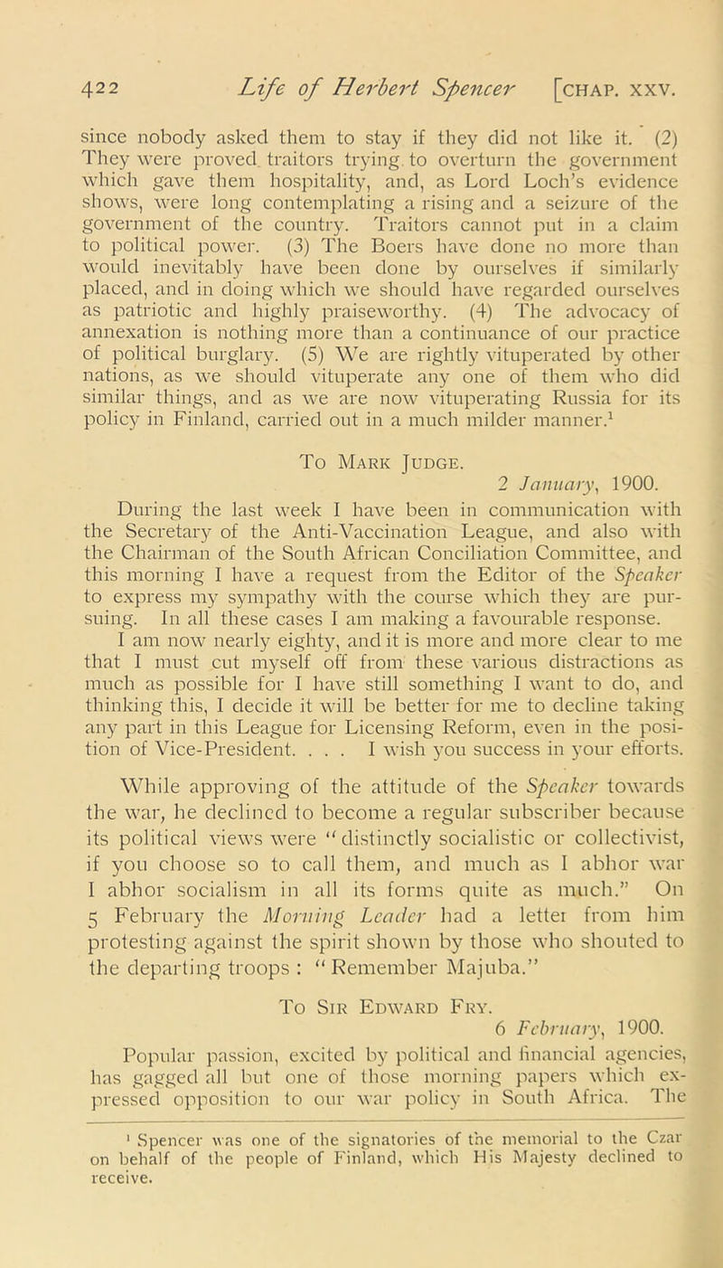 since nobody asked them to stay if they did not like it. (2) They were proved traitors trying, to overturn the government which gave them hospitality, and, as Lord Loch’s evidence shows, were long contemplating a rising and a seizure of the government of the country. Traitors cannot put in a claim to political power. (3) The Boers have done no more than would inevitably have been done by ourselves if similarly placed, and in doing which we should have regarded ourselves as patriotic and highly praiseworthy. (4) The advocacy of annexation is nothing more than a continuance of our practice of political burglary. (5) We are rightly vituperated by other nations, as we should vituperate any one of them who did similar things, and as we are now vituperating Russia for its policy in Finland, carried out in a much milder manner.1 To Mark Judge. 2 January, 1900. During the last week I have been in communication with the Secretary of the Anti-Vaccination League, and also with the Chairman of the South African Conciliation Committee, and this morning I have a request from the Editor of the Speaker to express my sympathy with the course which they are pur- suing. In all these cases I am making a favourable response. I am now nearly eighty, and it is more and more clear to me that I must cut myself off from these various distractions as much as possible for I have still something I want to do, and thinking this, I decide it will be better for me to decline taking any part in this League for Licensing Reform, even in the posi- tion of Vice-President. ... I wish you success in your efforts. While approving of the attitude of the Speaker towards the war, he declined to become a regular subscriber because its political views were “ distinctly socialistic or collectivist, if you choose so to call them, and much as I abhor war I abhor socialism in all its forms quite as much.” On 5 February the Morning Leader had a letter from him protesting against the spirit shown by those who shouted to the departing troops : “ Remember Majuba.” To Sir Edward Fry. 6 February, 1900. Popular passion, excited by political and financial agencies, has gagged all but one of those morning papers which ex- pressed opposition to our war policy in South Africa. The 1 Spencer was one of the signatories of the memorial to the Czar on behalf of the people of Finland, which His Majesty declined to receive.