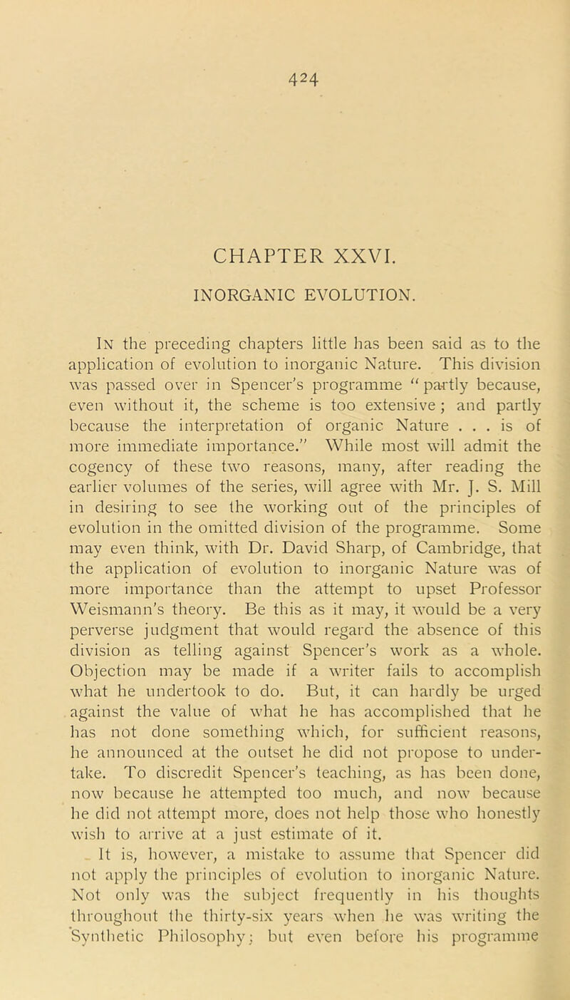 CHAPTER XXVI. INORGANIC EVOLUTION. In the preceding chapters little has been said as to the application of evolution to inorganic Nature. This division was passed over in Spencer's programme “partly because, even without it, the scheme is too extensive ; and partly because the interpretation of organic Nature ... is of more immediate importance.” While most will admit the cogency of these two reasons, many, after reading the earlier volumes of the series, will agree with Mr. J. S. Mill in desiring to see the working out of the principles of evolution in the omitted division of the programme. Some may even think, with Dr. David Sharp, of Cambridge, that the application of evolution to inorganic Nature was of more importance than the attempt to upset Professor Weismann's theory. Be this as it may, it would be a very perverse judgment that would regard the absence of this division as telling against Spencer’s work as a whole. Objection may be made if a writer fails to accomplish what he undertook to do. But, it can hardly be urged against the value of what he has accomplished that he has not done something which, for sufficient reasons, he announced at the outset he did not propose to under- take. To discredit Spencer’s teaching, as has been done, now because he attempted too much, and now because he did not attempt more, does not help those who honestly wish to arrive at a just estimate of it. It is, however, a mistake to assume that Spencer did not apply the principles of evolution to inorganic Nature. Not only was the subject frequently in his thoughts throughout the thirty-six years when he was writing the Synthetic Philosophy; but even before his programme