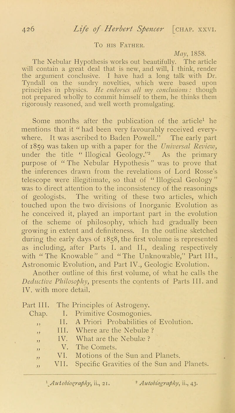 To his Father. May, 1858. The Nebular Hypothesis works out beautifully. The article will contain a great deal that is new, and will, I think, render the argument conclusive. I have had a long talk with Dr. Tyndall on the sundry novelties, which were based upon principles in physics. He endorses all my conclusions : though not prepared wholly to commit himself to them, he thinks them rigorously reasoned, and well worth promulgating. Some months after the publication of the article1 he mentions that it “ had been very favourably received every- where. It was ascribed to Baden Powell.” The early part of 1859 was taken up with a paper for the Universal Review, under the title “ Illogical Geology.”2 As the primary purpose of “The Nebular Hypothesis” was to prove that the inferences drawn from the revelations of Lord Rosse’s telescope were illegitimate, so that of “ Illogical Geology ” was to direct attention to the inconsistency of the reasonings of geologists. The writing of these two articles, which touched upon the two divisions of Inorganic Evolution as he conceived it, played an important part in the evolution of the scheme of philosophy, which had gradually been growing in extent and definiteness. In the outline sketched during the early days of 1858, the first volume is represented as including, after Parts I. and II., dealing respectively with “The Knowable” and “The Unknowable,” Part III., Astronomic Evolution, and Part IV., Geologic Evolution. Another outline of this first volume, of what he calls the Deductive Philosophy, presents the contents of Parts III. and IV. with more detail. Part III. The Principles of Astrogeny. Chap. 1. Primitive Cosmogonies. > > 11. A Priori Probabilities of Evolution. hi. Where are the Nebulae ? >; IV. What are the Nebulae ? )) V. The Comets. i) VI. Motions of the Sun and Planets. )) VII. Specific Gravities of the Sun and Planets.