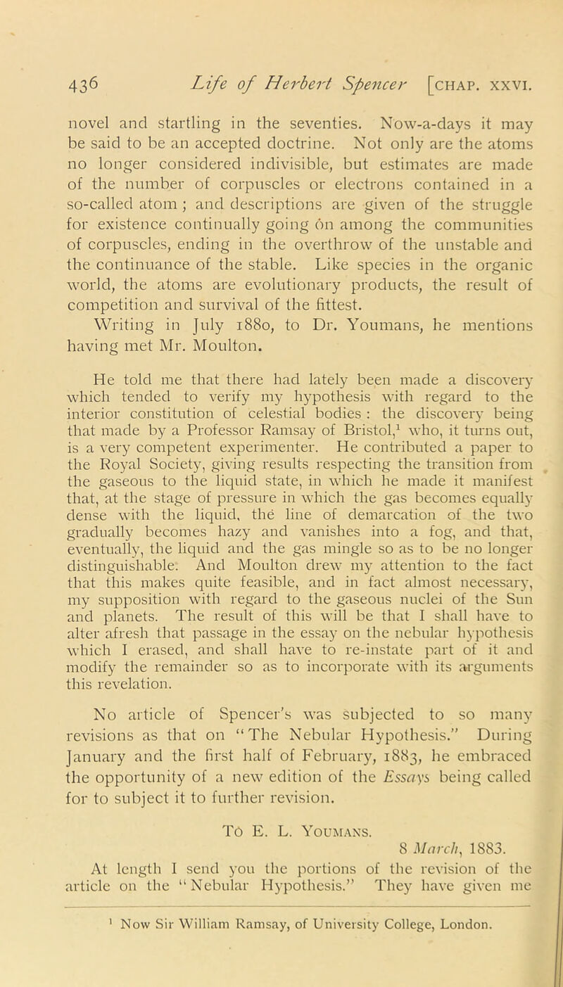 novel and startling in the seventies. Now-a-days it may be said to be an accepted doctrine. Not only are the atoms no longer considered indivisible, but estimates are made of the number of corpuscles or electrons contained in a so-called atom ; and descriptions are given of the struggle for existence continually going on among the communities of corpuscles, ending in the overthrow of the unstable and the continuance of the stable. Like species in the organic world, the atoms are evolutionary products, the result of competition and survival of the fittest. Writing in July 1880, to Dr. Youmans, he mentions having met Mr. Moulton. He told me that there had lately been made a discovery which tended to verify my hypothesis with regard to the interior constitution of celestial bodies : the discovery being that made by a Professor Ramsay of Bristol,1 who, it turns out, is a very competent experimenter. He contributed a paper to the Royal Society, giving results respecting the transition from the gaseous to the liquid state, in which he made it manifest that, at the stage of pressure in which the gas becomes equally dense with the liquid, the line of demarcation of the two gradually becomes hazy and vanishes into a fog, and that, eventually, the liquid and the gas mingle so as to be no longer distinguishable. And Moulton drew my attention to the fact that this makes quite feasible, and in fact almost necessary, my supposition with regard to the gaseous nuclei of the Sun and planets. The result of this will be that I shall have to alter afresh that passage in the essay on the nebular hypothesis which I erased, and shall have to re-instate part of it and modify the remainder so as to incorporate with its arguments this revelation. No article of Spencer's was subjected to so many revisions as that on “The Nebular Hypothesis.” During January and the first half of February, 1883, he embraced the opportunity of a new edition of the Essays being called for to subject it to further revision. TO E. L. Youmans. 8 March, 1883. At length I send you the portions of the revision of the article on the “Nebular Hypothesis.” They have given me 1 Now Sir William Ramsay, of University College, London.
