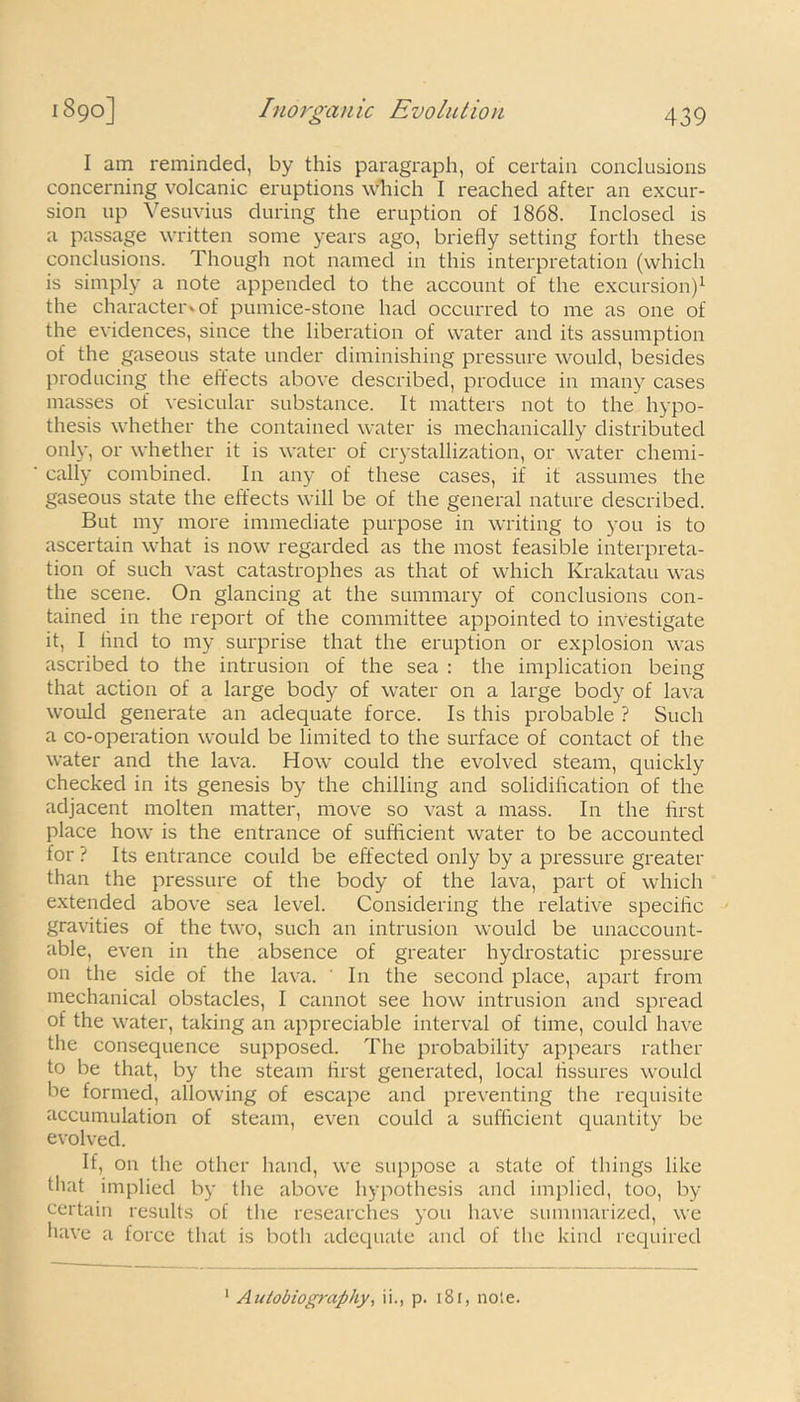 I am reminded, by this paragraph, of certain conclusions concerning volcanic eruptions which I reached after an excur- sion up Vesuvius during the eruption of 1868. Inclosed is a passage written some years ago, briefly setting forth these conclusions. Though not named in this interpretation (which is simply a note appended to the account of the excursion)1 the character-, of pumice-stone had occurred to me as one of the evidences, since the liberation of water and its assumption of the gaseous state under diminishing pressure would, besides producing the effects above described, produce in many cases masses of vesicular substance. It matters not to the hypo- thesis whether the contained water is mechanically distributed only, or whether it is water of crystallization, or water chemi- cally combined. In any of these cases, if it assumes the gaseous state the effects will be of the general nature described. But my more immediate purpose in writing to you is to ascertain what is now regarded as the most feasible interpreta- tion of such vast catastrophes as that of which Krakatau was the scene. On glancing at the summary of conclusions con- tained in the report of the committee appointed to investigate it, I find to my surprise that the eruption or explosion was ascribed to the intrusion of the sea : the implication being that action of a large body of water on a large body of lava would generate an adequate force. Is this probable ? Such a co-operation would be limited to the surface of contact of the water and the lava. How could the evolved steam, quickly checked in its genesis by the chilling and solidification of the adjacent molten matter, move so vast a mass. In the first place how is the entrance of sufficient water to be accounted for ? Its entrance could be effected only by a pressure greater than the pressure of the body of the lava, part of which extended above sea level. Considering the relative specific gravities of the two, such an intrusion would be unaccount- able, even in the absence of greater hydrostatic pressure on the side of the lava. ' In the second place, apart from mechanical obstacles, I cannot see how intrusion and spread of the water, taking an appreciable interval of time, could have the consequence supposed. The probability appears rather to be that, by the steam first generated, local fissures would be formed, allowing of escape and preventing the requisite accumulation of steam, even could a sufficient quantity be evolved. If, on the other hand, we suppose a state of things like that implied by the above hypothesis and implied, too, by certain results of the researches you have summarized, we have a force that is both adequate and of the kind required 1 Autobiography, ii., p. 18r, note.