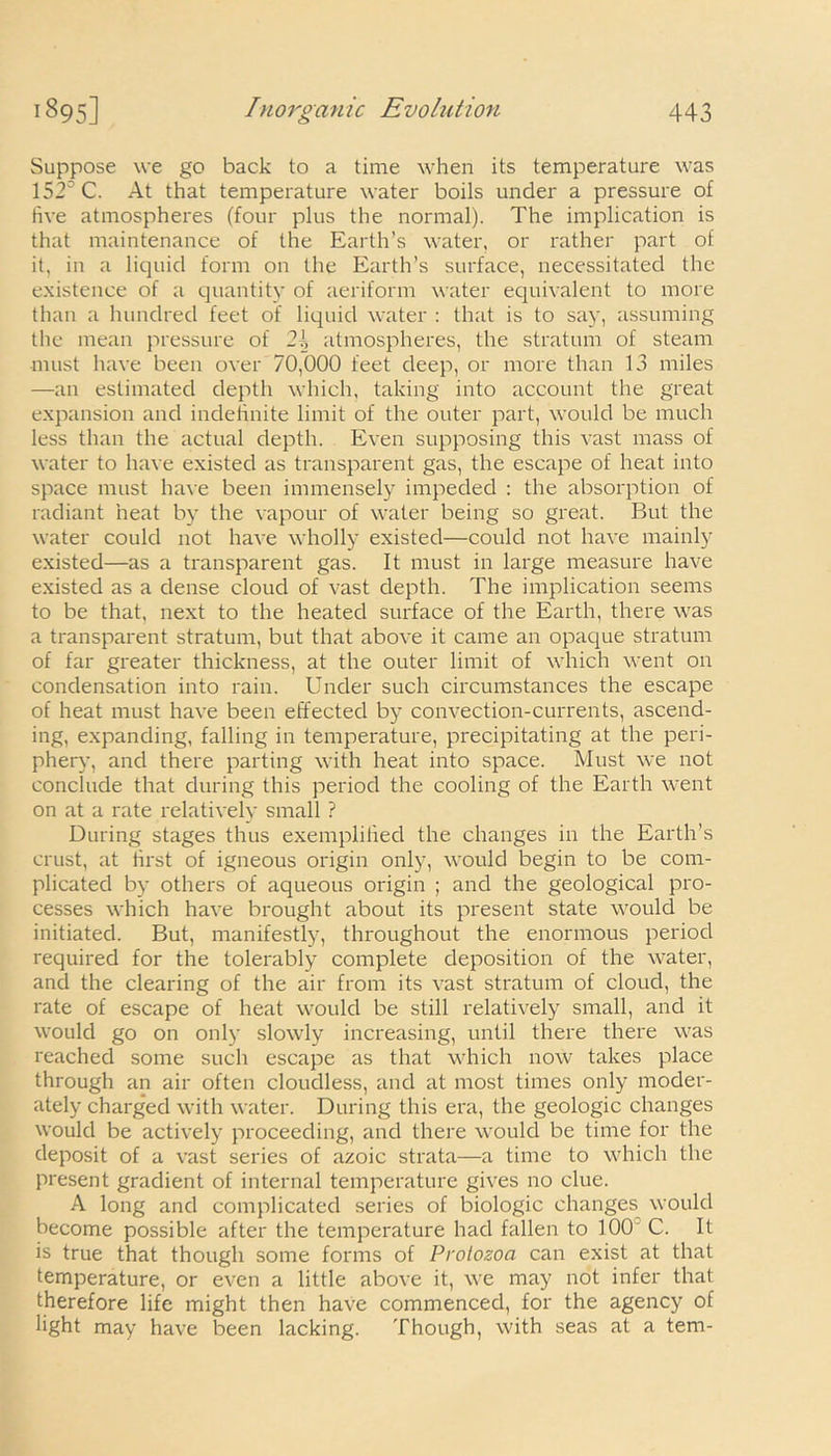 Suppose we go back to a time when its temperature was 152° C. At that temperature water boils under a pressure of five atmospheres (four plus the normal). The implication is that maintenance of the Earth’s water, or rather part of it, in a liquid form on the Earth’s surface, necessitated the existence of a quantity of aeriform water equivalent to more than a hundred feet of liquid water : that is to say, assuming the mean pressure of 2{, atmospheres, the stratum of steam must have been over 70,000 feet deep, or more than 13 miles —an estimated depth which, taking into account the great expansion and indefinite limit of the outer part, would be much less than the actual depth. Even supposing this vast mass of water to have existed as transparent gas, the escape of heat into space must have been immensely impeded : the absorption of radiant heat by the vapour of water being so great. But the water could not have wholly existed—could not have mainly existed—as a transparent gas. It must in large measure have existed as a dense cloud of vast depth. The implication seems to be that, next to the heated surface of the Earth, there was a transparent stratum, but that above it came an opaque stratum of far greater thickness, at the outer limit of which went on condensation into rain. Under such circumstances the escape of heat must have been effected by convection-currents, ascend- ing, expanding, falling in temperature, precipitating at the peri- phery, and there parting with heat into space. Must we not conclude that during this period the cooling of the Earth went on at a rate relatively small ? During stages thus exemplified the changes in the Earth’s crust, at first of igneous origin only, would begin to be com- plicated by others of aqueous origin ; and the geological pro- cesses which have brought about its present state would be initiated. But, manifestly, throughout the enormous period required for the tolerably complete deposition of the water, and the clearing of the air from its vast stratum of cloud, the rate of escape of heat would be still relatively small, and it would go on only slowly increasing, until there there was reached some such escape as that which now takes place through an air often cloudless, and at most times only moder- ately charged with water. During this era, the geologic changes would be actively proceeding, and there would be time for the deposit of a vast series of azoic strata—a time to which the present gradient of internal temperature gives no clue. A long and complicated series of biologic changes would become possible after the temperature had fallen to 100 C. It is true that though some forms of Protozoa can exist at that temperature, or even a little above it, we may not infer that therefore life might then have commenced, for the agency of light may have been lacking. Though, with seas at a tern-