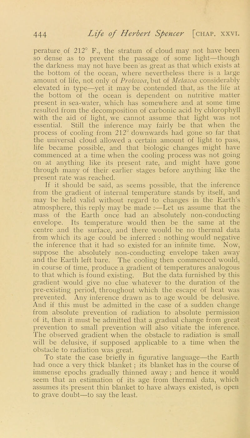 perature of 212° F., the stratum of cloud may not have been so dense as to prevent the passage of some light—though the darkness may not have been as great as that which exists at the bottom of the ocean, where nevertheless there is a large amount of life, not only of Protozoa, but of Metazoa considerably elevated in type—yet it may be contended that, as the life at the bottom of the ocean is dependent on nutritive matter present in sea-water, which has somewhere and at some time resulted from the decomposition of carbonic acid by chlorophyll with the aid of light, we cannot assume that light was not essential. Still the inference may fairly be that when the process of cooling from 212° downwards had gone so far that the universal cloud allowed a certain amount of light to pass, life became possible, and that biologic changes might have commenced at a time when the cooling process was not going on at anything like its present rate, and might have gone through many of their earlier stages before anything like the present rate was reached. If it should be said, as seems possible, that the inference from the gradient of internal temperature stands by itself, and may be held valid without regard to changes in the Earth’s atmosphere, this reply may be made :—Let us assume that the mass of the Earth once had an absolutely non-conducting envelope. Its temperature would then be the same at the centre and the surface, and there would be no thermal data from which its age could be inferred : nothing would negative the inference that it had so existed for an infinite time. Now, suppose the absolutely non-conducting envelope taken away and the Earth left bare. The cooling then commenced would, in course of time, produce a gradient of temperatures analogous to that which is found existing. But the data furnished by this gradient would give no clue whatever to the duration of the pre-existing period, throughout which the escape of heat was prevented. Any inference drawn as to age would be delusive. And if this must be admitted in the case of a sudden change from absolute prevention of radiation to absolute permission of it, then it must be admitted that a gradual change from great prevention to small prevention will also vitiate the inference. The observed gradient when the obstacle to radiation is small will be delusive, if supposed applicable to a time when the obstacle to radiation was great. To state the case briefly in figurative language—the Earth had once a very thick blanket ; its blanket has in the course of immense epochs gradually thinned away ; and hence it would seem that an estimation of its age from thermal data, which assumes its present thin blanket to have always existed, is open to grave doubt—to say the least.