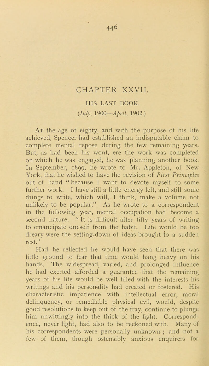 CHAPTER XXVII. HIS LAST BOOK. (July, 1900—April, 1902.) At the age of eighty, and with the purpose of his life achieved, Spencer had established an indisputable claim to complete mental repose during the few remaining years. But, as had been his wont, ere the work was completed on which he was engaged, he was planning another book. In September, 1899, he wrote to Mr. Appleton, of New York, that he wished to have the revision of First Principles out of hand “ because I want to devote myself to some further work. I have still a little energy left, and still some things to write, which will, 1 think, make a volume not unlikely to be popular.” As he wrote to a correspondent in the following year, mental occupation had become a second nature. “ It is difficult after fifty years of writing to emancipate oneself from the habit. Life would be too dreary were the setting-down of ideas brought to a sudden rest.” Had he reflected he would have seen that there was little ground to fear that time would hang heavy on his hands. The widespread, varied, and prolonged influence he had exerted afforded a guarantee that the remaining years of his life would be well filled with the interests his writings and his personality had created or fostered. His characteristic impatience with intellectual error, moral delinquency, or remediable physical evil, would, despite good resolutions to keep out of the fray, continue to plunge him unwittingly into the thick of the fight. Correspond- ence, never light, had also to be reckoned with. Many of his correspondents were personally unknown ; and not a few of them, though ostensibly anxious enquirers for