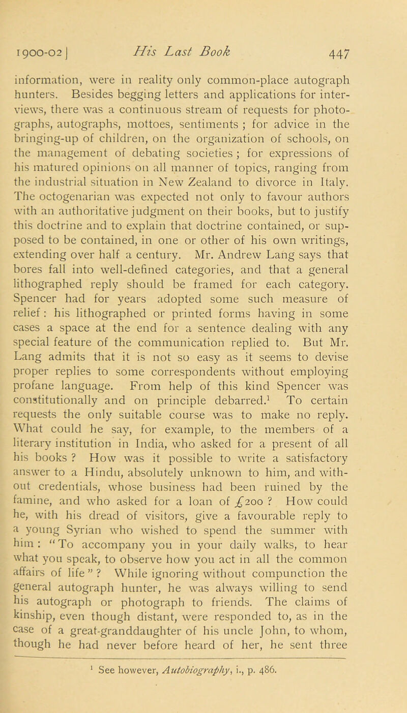 information, were in reality only common-place autograph hunters. Besides begging letters and applications for inter- views, there was a continuous stream of requests for photo- graphs, autographs, mottoes, sentiments ; for advice in the bringing-up of children, on the organization of schools, on the management of debating societies ; for expressions of his matured opinions on all manner of topics, ranging from the industrial situation in New Zealand to divorce in Italy. The octogenarian was expected not only to favour authors with an authoritative judgment on their books, but to justify this doctrine and to explain that doctrine contained, or sup- posed to be contained, in one or other of his own writings, extending over half a century. Mr. Andrew Lang says that bores fall into well-defined categories, and that a general lithographed reply should be framed for each category. Spencer had for years adopted some such measure of relief: his lithographed or printed forms having in some cases a space at the end for a sentence dealing with any special feature of the communication replied to. But Mr. Lang admits that it is not so easy as it seems to devise proper replies to some correspondents without employing profane language. From help of this kind Spencer was constitutionally and on principle debarred.1 To certain requests the only suitable course was to make no reply. What could he say, for example, to the members of a literary institution in India, who asked for a present of all his books ? How was it possible to write a satisfactory answer to a Hindu, absolutely unknown to him, and with- out credentials, whose business had been ruined by the famine, and who asked for a loan of £200 ? How could he, with his dread of visitors, give a favourable reply to a young Syrian who wished to spend the summer with him: “To accompany you in your daily walks, to hear what you speak, to observe how you act in all the common affairs of life ” ? While ignoring without compunction the general autograph hunter, he was always willing to send his autograph or photograph to friends. The claims of kinship, even though distant, were responded to, as in the case of a great-granddaughter of his uncle John, to whom, though he had never before heard of her, he sent three See however, Autobiography, i., p. 486.