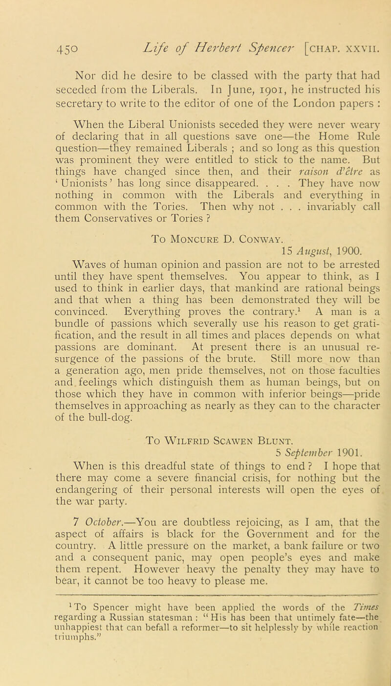 Nor did he desire to be classed with the party that had seceded from the Liberals. In June, 1901, he instructed his secretary to write to the editor of one of the London papers : When the Liberal Unionists seceded they were never weary of declaring that in all questions save one—the Home Rule question—they remained Liberals ; and so long as this question was prominent they were entitled to stick to the name. But things have changed since then, and their raison d’etre as ‘Unionists’ has long since disappeared. . . . They have now nothing in common with the Liberals and everything in common with the Tories. Then why not . . . invariably call them Conservatives or Tories ? To Moncure D. Conway. 15 August, 1900. Waves of human opinion and passion are not to be arrested until they have spent themselves. You appear to think, as I used to think in earlier days, that mankind are rational beings and that when a thing has been demonstrated they will be convinced. Everything proves the contrary.1 A man is a bundle of passions which severally use his reason to get grati- fication, and the result in all times and places depends on what passions are dominant. At present there is an unusual re- surgence of the passions of the brute. Still more now than a generation ago, men pride themselves, not on those faculties and feelings which distinguish them as human beings, but on those which they have in common with inferior beings—pride themselves in approaching as nearly as they can to the character of the bull-dog. To Wilfrid Scawen Blunt. 5 September 1901. When is this dreadful state of things to end ? I hope that there may come a severe financial crisis, for nothing but the endangering of their personal interests will open the eyes of the war party. 7 October.—You are doubtless rejoicing, as I am, that the aspect of affairs is black for the Government and for the country. A little pressure on the market, a bank failure or two and a consequent panic, may open people’s eyes and make them repent. However heavy the penalty they may have to bear, it cannot be too heavy to please me. ‘To Spencer might have been applied the words of the Times regarding a Russian statesman: “His has been that untimely fate—the unhappiest that can befall a reformer—to sit helplessly by while reaction triumphs.”