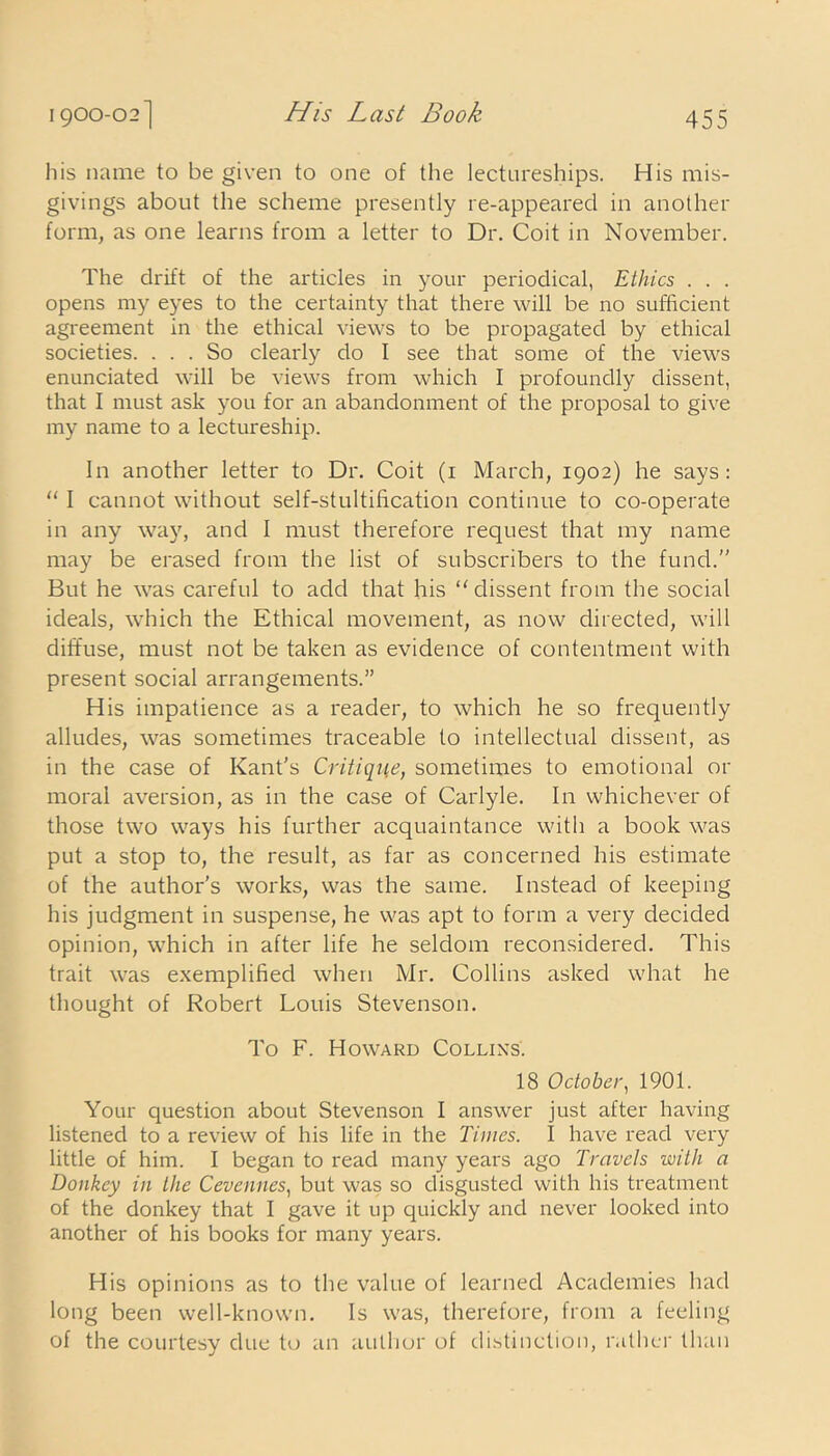his name to be given to one of the lectureships. His mis- givings about the scheme presently re-appeared in another form, as one learns from a letter to Dr. Coit in November. The drift of the articles in your periodical, Ethics . . . opens my eyes to the certainty that there will be no sufficient agreement in the ethical views to be propagated by ethical societies. ... So clearly do I see that some of the views enunciated will be views from which I profoundly dissent, that I must ask you for an abandonment of the proposal to give my name to a lectureship. In another letter to Dr. Coit (1 March, 1902) he says: “ I cannot without self-stultification continue to co-operate in any way, and I must therefore request that my name may be erased from the list of subscribers to the fund.” But he was careful to add that his “dissent from the social ideals, which the Ethical movement, as now directed, will diffuse, must not be taken as evidence of contentment with present social arrangements.” His impatience as a reader, to which he so frequently alludes, was sometimes traceable to intellectual dissent, as in the case of Kant's Critique, sometimes to emotional or moral aversion, as in the case of Carlyle. In whichever of those two ways his further acquaintance with a book was put a stop to, the result, as far as concerned his estimate of the author’s works, was the same. Instead of keeping his judgment in suspense, he was apt to form a very decided opinion, which in after life he seldom reconsidered. This trait was exemplified when Mr. Collins asked what he thought of Robert Louis Stevenson. To F. Howard Collins. 18 October, 1901. Your question about Stevenson I answer just after having listened to a review of his life in the Times. I have read very little of him. I began to read many years ago Travels with a Donkey in the Cevennes, but was so disgusted with his treatment of the donkey that I gave it up quickly and never looked into another of his books for many years. His opinions as to the value of learned Academies had long been well-known. Is was, therefore, from a feeling of the courtesy due to an author of distinction, rather than