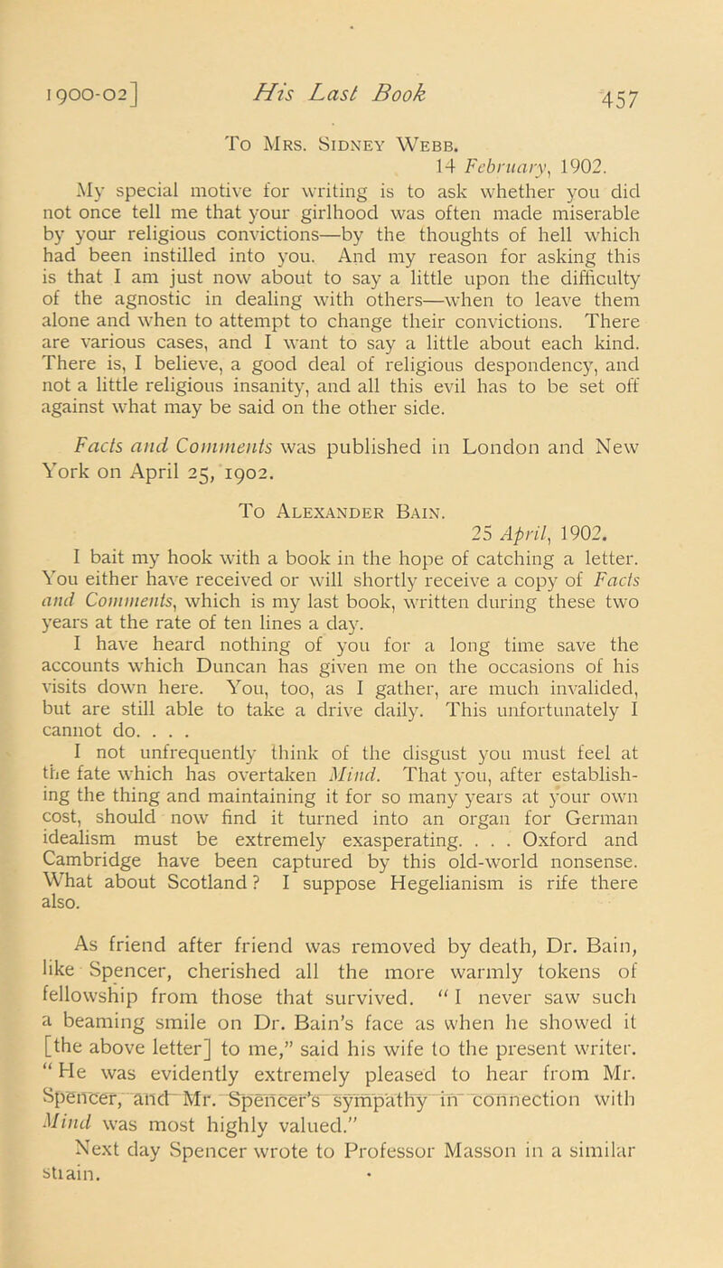 To Mrs. Sidney Webb. 14 February, 1902. My special motive for writing is to ask whether you did not once tell me that your girlhood was often made miserable by your religious convictions—by the thoughts of hell which had been instilled into you. And my reason for asking this is that I am just now about to say a little upon the difficulty of the agnostic in dealing with others—when to leave them alone and when to attempt to change their convictions. There are various cases, and I want to say a little about each kind. There is, I believe, a good deal of religious despondency, and not a little religious insanity, and all this evil has to be set off against what may be said on the other side. Facts and Comments was published in London and New York on April 25, 1902. To Alexander Bain. 25 April, 1902. I bait my hook with a book in the hope of catching a letter. You either have received or will shortly receive a copy of Facts and Comments, which is my last book, written during these two years at the rate of ten lines a day. I have heard nothing of you for a long time save the accounts which Duncan has given me on the occasions of his visits down here. You, too, as I gather, are much invalided, but are still able to take a drive daily. This unfortunately I cannot do. . . . I not unfrequently think of the disgust you must feel at the fate which has overtaken Mind. That you, after establish- ing the thing and maintaining it for so many years at your own cost, should now find it turned into an organ for German idealism must be extremely exasperating. . . . Oxford and Cambridge have been captured by this old-world nonsense. What about Scotland ? I suppose Hegelianism is rife there also. As friend after friend was removed by death, Dr. Bain, like Spencer, cherished all the more warmly tokens of fellowship from those that survived. “ I never saw such a beaming smile on Dr. Bain’s face as when he showed it [the above letter] to me,” said his wife to the present writer. “He was evidently extremely pleased to hear from Mr. Spencer, and Mr. Spencer’s sympathy in connection with Mind was most highly valued.” Next day Spencer wrote to Professor Masson in a similar stiain.