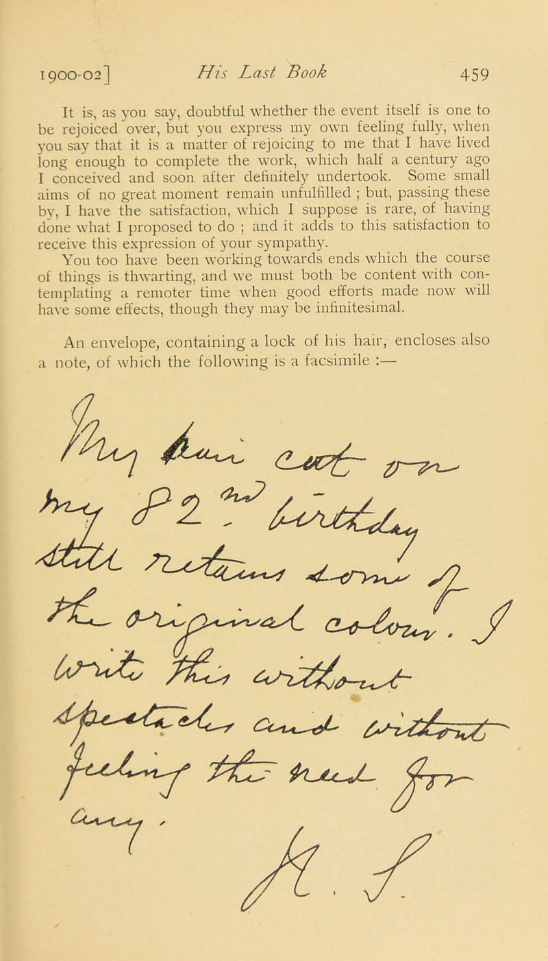 It is, as you say, doubtful whether the event itself is one to be rejoiced over, but you express my own feeling fully, when you say that it is a matter of rejoicing to me that I have lived long enough to complete the work, which half a century ago I conceived and soon after definitely undertook. Some small aims of no great moment remain unfulfilled ; but, passing these by, I have the satisfaction, which I suppose is rare, of having- done what I proposed to do ; and it adds to this satisfaction to receive this expression of your sympathy. You too have been working towards ends which the course of things is thwarting, and we must both be content with con- templating a remoter time when good efforts made now will have some effects, though they may be infinitesimal. An envelope, containing a lock of his hair, encloses also a note, of which the following is a facsimile :—