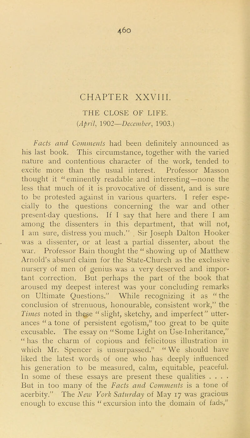 CHAPTER XXVIII. THE CLOSE OE LI EE. (April, 1902—December, 1903.) Fads and Comments had been definitely announced as his last book. This circumstance, together with the varied nature and contentious character of the work, tended to excite more than the usual interest. Professor Masson thought it “eminently readable and interesting—none the less that much of it is provocative of dissent, and is sure to be protested against in various quarters. I refer espe- cially to the questions concerning the war and other present-day questions. If I say that here and there I am among the dissenters in this department, that will not, I am sure, distress you much.’' . Sir Joseph Dalton Hooker was a dissenter, or at least a partial dissenter, about the war. Professor Bain thought the “ showing up of Matthew Arnold’s absurd claim for the State-Church as the exclusive nursery of men of genius was a very deserved and impor- tant correction. But perhaps the part of the book that aroused my deepest interest was your concluding remarks on Ultimate Questions.” While recognizing it as “ the conclusion of strenuous, honourable, consistent work,” the Times noted in these “slight, sketchy, and imperfect” utter- ances “ a tone of persistent egotism,” too great to be quite excusable. The essay on “Some Light on Use-Inheritance,” “ has the charm of copious and felicitous illustration in which Mr. Spencer is unsurpassed.” “ We should have liked the latest words of one who has deeply influenced his generation to be measured, calm, equitable, peaceful. In some of these essays are present these qualities . . . . But in too many of the Facts and Comments is a tone of acerbity.” The Neiv York Saturday of May 17 was gracious enough to excuse this “ excursion into the domain of fads,”