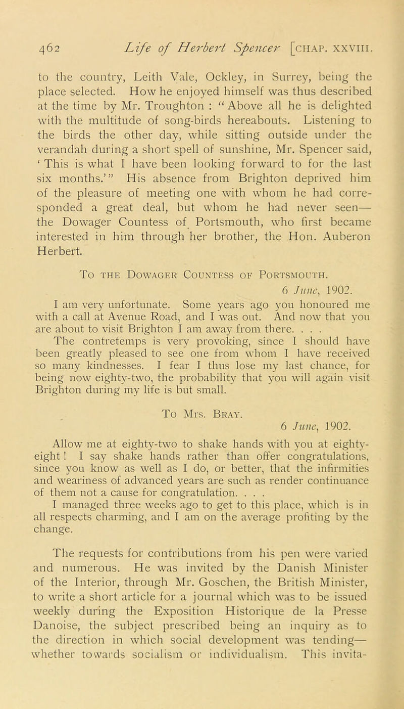 to the country, Leith Vale, Ocldey, in Surrey, being the place selected. How he enjoyed himself was thus described at the time by Mr. Troughton : “Above all he is delighted with the multitude of song-birds hereabouts. Listening to the birds the other day, while sitting outside under the verandah during a short spell of sunshine, Mr. Spencer said, ‘ This is what I have been looking forward to for the last six months.’” His absence from Brighton deprived him of the pleasure of meeting one with whom he had corre- sponded a great deal, but whom he had never seen— the Dowager Countess of Portsmouth, who first became interested in him through her brother, the Hon. Auberon Herbert. To the Dowager Countess of Portsmouth. 6 June, 1902. I am very unfortunate. Some years ago you honoured me with a call at Avenue Road, and I was out. And now that you are about to visit Brighton I am away from there. . . . The contretemps is very provoking, since I should have been greatly pleased to see one from whom I have received so many kindnesses. I fear I thus lose my last chance, for being now eighty-two, the probability that you will again visit Brighton during my life is but small. To Mrs. Bray. 6 June, 1902. Allow me at eighty-two to shake hands with you at eighty- eight ! I say shake hands rather than offer congratulations, since you know as well as I do, or better, that the infirmities and weariness of advanced years are such as render continuance of them not a cause for congratulation. . . . I managed three weeks ago to get to this place, which is in all respects charming, and I am on the average profiting by the change. The requests for contributions from his pen were varied and numerous. He was invited by the Danish Minister of the Interior, through Mr. Goschen, the British Minister, to write a short article for a journal which was to be issued weekly during the Exposition Historique de la Presse Danoise, the subject prescribed being an inquiry as to the direction in which social development was tending— whether towards socialism or individualism. This invita-
