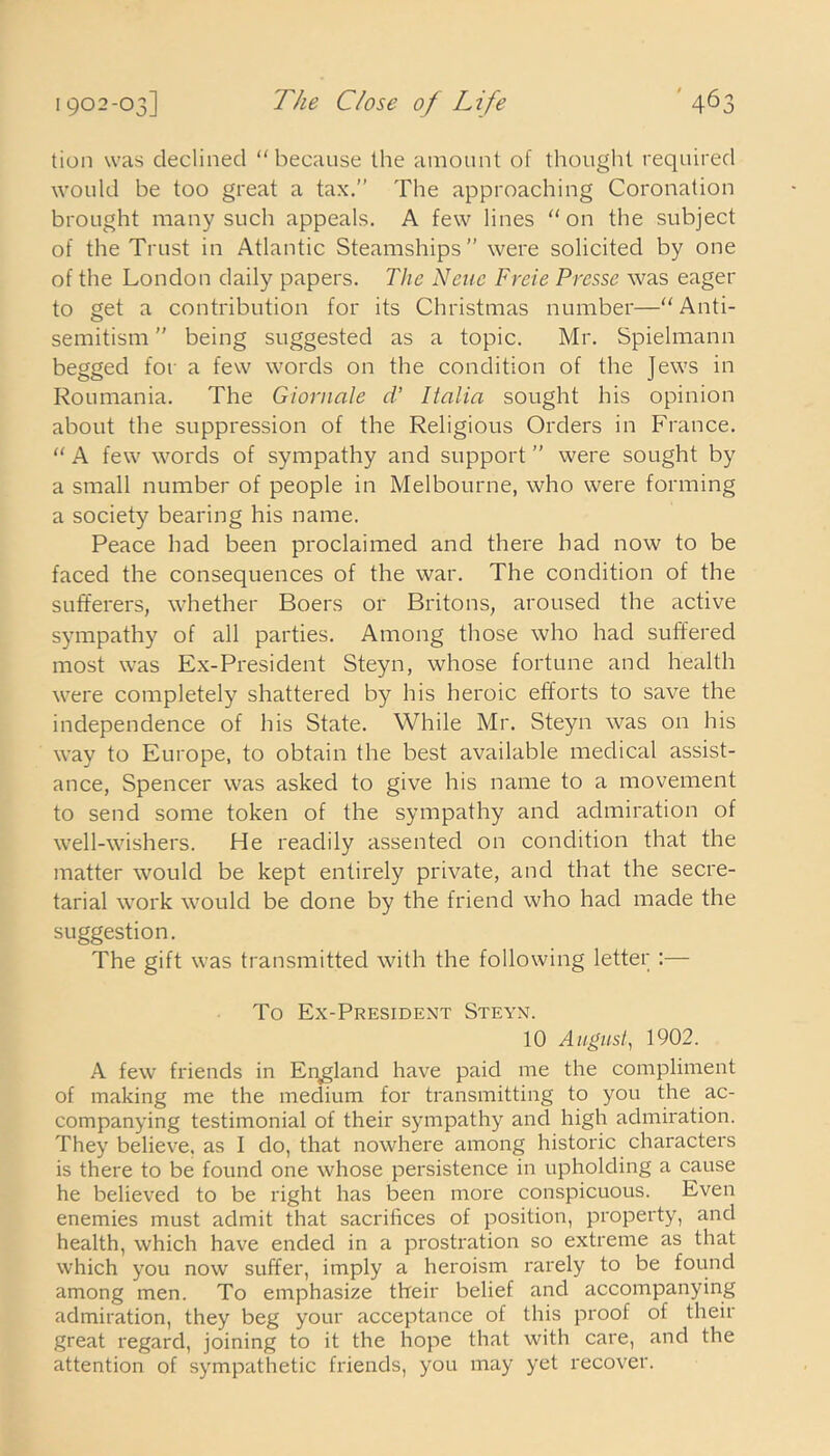 tion was declined “because the amount of thought required would be too great a tax.” The approaching Coronation brought many such appeals. A few lines “on the subject of the Trust in Atlantic Steamships” were solicited by one of the London daily papers. The None Freie Presse was eager to get a contribution for its Christmas number—“ Anti- semitism ” being suggested as a topic. Mr. Spielmann begged for a few words on the condition of the Jews in Roumania. The Giornale d’ Italia sought his opinion about the suppression of the Religious Orders in France. “ A few words of sympathy and support ” were sought by a small number of people in Melbourne, who were forming a society bearing his name. Peace had been proclaimed and there had now to be faced the consequences of the war. The condition of the sufferers, whether Boers or Britons, aroused the active sympathy of all parties. Among those who had suffered most was Ex-President Steyn, whose fortune and health were completely shattered by his heroic efforts to save the independence of his State. While Mr. Steyn was on his way to Europe, to obtain the best available medical assist- ance, Spencer was asked to give his name to a movement to send some token of the sympathy and admiration of well-wishers. He readily assented on condition that the matter would be kept entirely private, and that the secre- tarial work would be done by the friend who had made the suggestion. The gift was transmitted with the following letter :— To Ex-President Steyn. 10 August, 1902. A few friends in England have paid me the compliment of making me the medium for transmitting to you the ac- companying testimonial of their sympathy and high admiration. They believe, as I do, that nowhere among historic characters is there to be found one whose persistence in upholding a cause he believed to be right has been more conspicuous. Even enemies must admit that sacrifices of position, property, and health, which have ended in a prostration so extreme as that which you now suffer, imply a heroism rarely to be found among men. To emphasize their belief and accompanying admiration, they beg your acceptance of this proof of their great regard, joining to it the hope that with care, and the attention of sympathetic friends, you may yet recover.